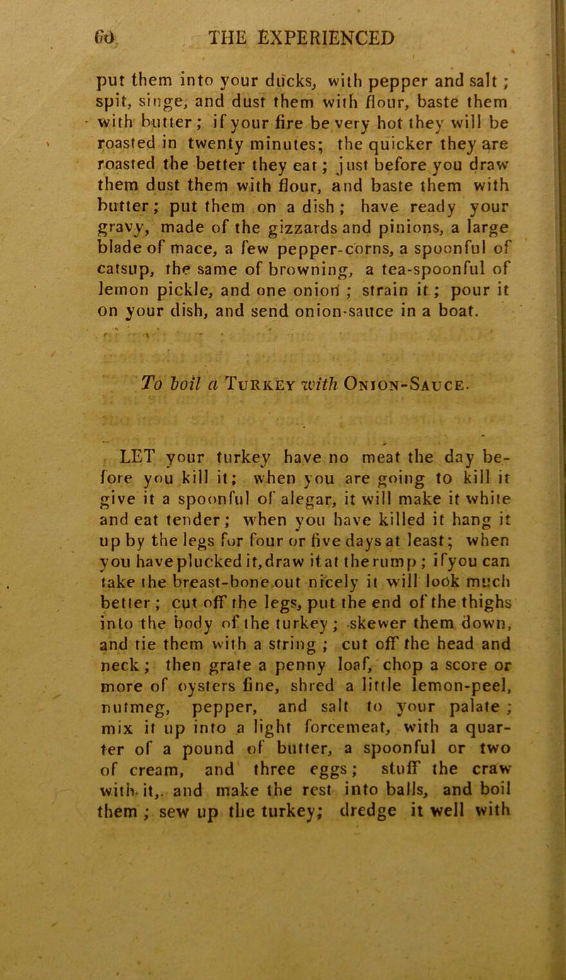 put them into your ducks, with pepper and salt; spit, singe, and dust them with flour, baste them - with butter; if your fire be very hot they will be roasted in twenty minutes; the quicker they are roasted the better they eat; just before you drawr them dust them with flour, and baste them with butter; put them on a dish ; have ready your gravy, made of the gizzards and pinions, a large blade of mace, a few pepper-corns, a spoonful of catsup, the same of browning, a tea-spoonful of lemon pickle, and one oniori ; strain it; pour it on your dish, and send onion-sauce in a boat. To boil a Turkey zvitJi Onion-Sauce. LET your turkey have no meat the day be- fore you kill it; when you are going to kill it give it a spoonful of alegar, it will make it white and eat tender; when you have killed it hang it up by the legs for four or five days at least; when you have plucked if, draw it at the rump ; ifyou can take the breast-bone out nicely it will look much better ; cut off the legs, put the end of the thighs into the body of the turkey ; -skewer them down, and tie them with a string ; cut off the head and neck; then grate a penny loaf, chop a score or more of oysters fine, shred a little lemon-peel, nutmeg, pepper, and salt to your palate ; mix it up into a light forcemeat, with a quar- ter of a pound of butter, a spoonful or two of cream, and three eggs; stuff the craw with- it,, and make the rest into balls, and boil them ; sew up the turkey; dredge it well with