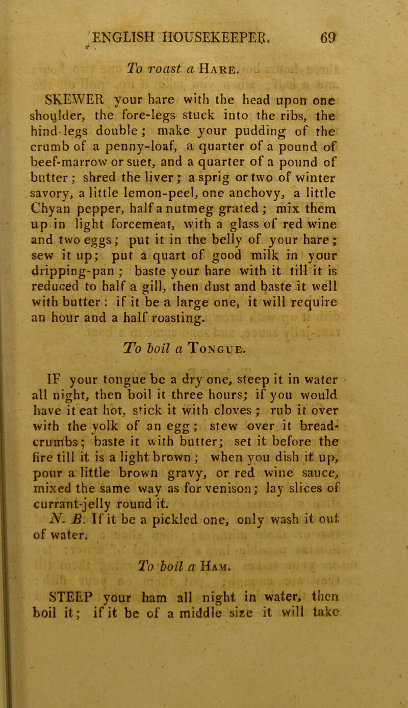 To roast a Hare. SKEWER your hare with the head upon one shoijlder, the fore-legs stuck into the ribs, the hind legs double; make your pudding of the crumb of a penny-loaf, a quarter of a pound of beef-marrow or suet, and a quarter of a pound of butter; shred the liver; a sprig or two of winter savory, a little lemon-peel, one anchovy, a little Chyan pepper, half a nutmeg grated; mix them up in light forcemeat, with a glass of red wine and two eggs; put it in the belly of your hare; sew it up; put a quart of good milk in your dripping-pan ; baste your hare with it till it is reduced to half a gill, then dust and baste it well with butter : if it be a large one, it will require an hour and a half roasting. To boil a Tongue. IF your tongue be a dry one, steep it in water all night, then boil it three hours; if you would have it eat hot, stick it with cloves ; rub it over with the yolk of an egg; stew over it bread- crumbs; baste it with butter; set it before the fire till it is a light brown ; when you dish it up, pour a little brown gravy, or red wine sauce, mixed the same way as for venison; lay slices of currant-jelly round it. N. B. If it be a pickled one, only wash it out of water. To boil a Ham. STEEP your ham all night in water, then boil it; if it be of a middle size it will take