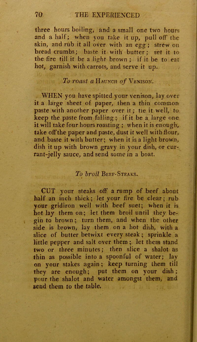 three hours boiling, and a small one two hours and a half; when you take it up, pull off the skin, and rub it all over with an egg; strew on bread crumbs; baste it with butter; set it to the fire till it be a light brown ; if it be to eat hot, garnish with carrots, and serve it up. To roast a Haunch of Venison. WHEN you have spitted your venison, lay over it a large sheet of paper, then a thin common paste with another paper over it; tie it well, to keep the paste from falling; if it be a large one it will take four hours roasting ; when it is enough, take off the paper and paste, dust it well with flour, and baste it with butter; when it is a light brown, dish it up with brown gravy in your dish, or cur- rant-jelly sauce, and send some in a boat. To broil Beef-Steaks. i CUT your steaks off a rump of beef about half an inch thick; let your fire be clear; rub your gridiron well with beef suet; when it is hot lay them on; let them broil until they be- gin to brown; turn them, and when the other side is brown, lay them on a hot dish, with a slice of butter betwixt every steak; sprinkle a little pepper and salt over them ; let them stand two or three minutes; then slice a shalot as thin as possible into a spoonful of water; lay on your stakes again; keep turning them till they are enough; put them on your dish; pour the shalot and water amongst them, and send them to the table.