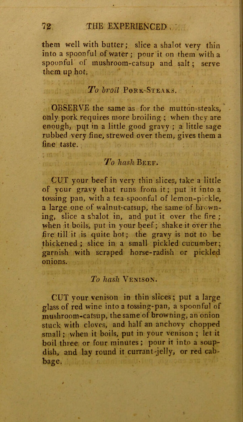 them well with butter; slice a shalot very thin into a spoonful of water; pour it on them with a spoonful of mushroom-catsup and salt; serve them up hot. To hroil Pork.-Steak.8. OBSERVE the same as for the mutton-steaks, only pork requires more broiling ; when they are enough, put in a little good gravy ; a little sage rubbed very fine, strewed over them, gives them a fine taste. To hash Beef. CUT your beef in very thin slices, take a little of your gravy that runs from it; put it «nto a tossing pan, with a tea-spoonful of lemon-pickle, a large one of walnut-catsup, the same of brown- ing, slice a shalot in, and put it over the fire ; when it boils, put in your beef; shake it over the fire till it is quite hot; the gravy is not to be thickened ; slice in a small pickled cucumber; garnish with scraped horse-radish or pickled onions. To hash Venison. CUT your venison in thin slices; put a large glass of red wine into a tossing-pan, a spoonful of mushroom-catsup, the same of browning, an onion stuck with cloves, and half an anchovy chopped small; when it boils, put in your venison ; let it boil three or four minutes; pour it into a soup- dish, and lay round it currant-jelly, or red cab- bage.