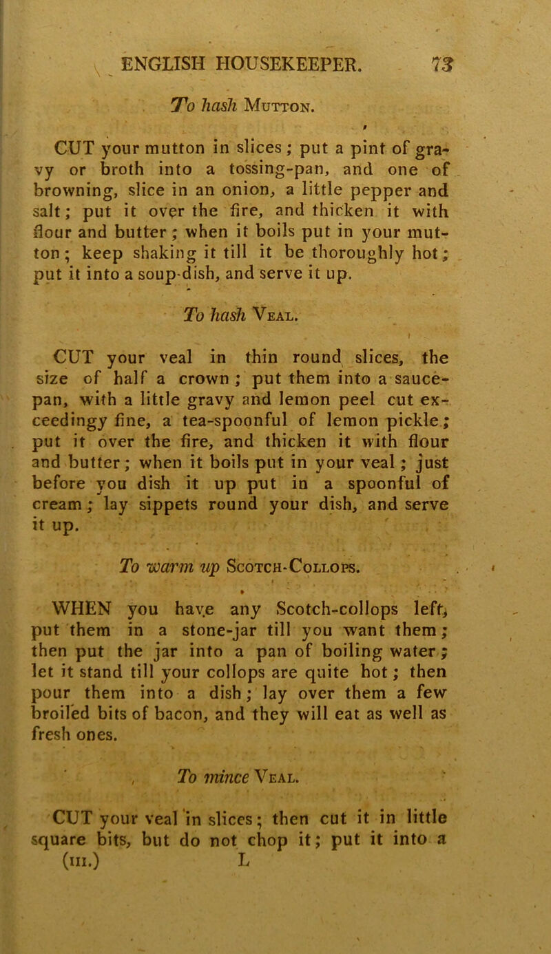 To hash Mutton. 0 CUT your mutton in slices; put a pint of gra- vy or broth into a tossing-pan, and one of browning, slice in an onion, a little pepper and salt; put it over the fire, and thicken it with Hour and butter ; when it boils put in your mut- ton ; keep shaking it till it be thoroughly hot; put it into a soup-dish, and serve it up. To hash Veal. I CUT your veal in thin round slices, the size of half a crown ; put them into a sauce- pan, with a little gravy and lemon peel cut ex- ceedingy fine, a tea-spoonful of lemon pickle ; put it over the fire, and thicken it with flour and butter; when it boils put in your veal; just before you dish it up put in a spoonful of cream; lay sippets round your dish, and serve it up. To warm up Scotch-Collops. , • •. • i ♦ * ' J - * > WHEN you have any Scotch-collops left* put them in a stone-jar till you want them; then put the jar into a pan of boiling water ; let it stand till your collops are quite hot; then pour them into a dish; lay over them a few broiled bits of bacon, and they will eat as well as fresh ones. , To mince Veal. CUT your veal in slices; then cut it in little square bits, but do not chop it; put it into a (in.) L