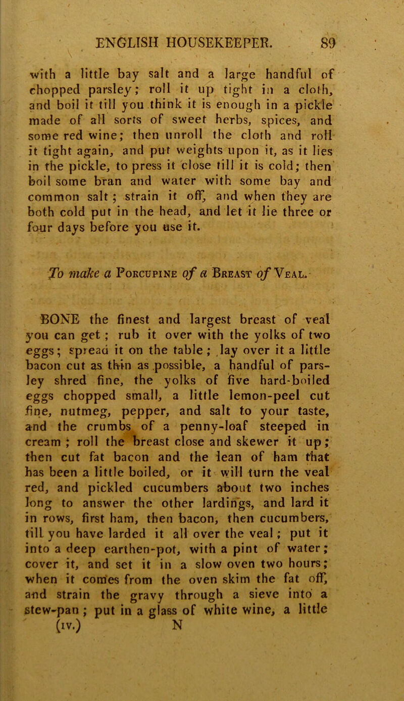 • *1 with a little bay salt and a large handful of chopped parsley,* roll it up tight in a cloth, and boil it till you think it is enough in a pickle made of all sorts of sweet herbs, spices, and some red wine; then unroll the cloth and roll it tight again, and put weights upon it, as it lies in the pickle, to press it close till it is cold; then boil some bran and water with some bay and common salt ; strain it off, and when they are both cold put in the head, and let it lie three or four days before you use it. To make a Porcupine of a Breast of Yeal. BONE the finest and largest breast of veal you can get ; rub it over with the yolks of two eggs; spread it on the table; lay over it a little bacon cut as thin as possible, a handful of pars- ley shred fine, the yolks of five hard-boiled eggs chopped small, a little lemon-peel cut fine, nutmeg, pepper, and salt to your taste, and the crumbs of a penny-loaf steeped in cream J roll the breast close and skewer it up; then cut fat bacon and the lean of ham that has been a little boiled, or it will turn the veal red, and pickled cucumbers about two inches long to answer the other lardin'gs, and lard it in rows, first ham, then bacon, then cucumbers, till you have larded it all over the veal; put it into a deep earthen-pot, with a pint of water; cover it, and set it in a slow oven two hours; when it comes from the oven skim the fat off, and strain the gravy through a sieve into a stew-pan ; put in a glass of white wine, a little (iv.) N