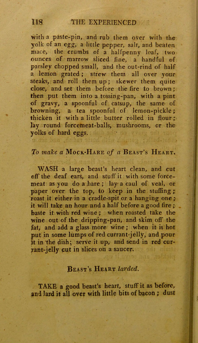 with a paste-pin, and rub them over with the yolk of an egg, a little pepper, salt, and beaten mace, the crumbs of a halfpenny loaf, two ounces of marrow sliced fine, a handful of parsley chopped small, and the out-rind of half a lemon grated; strew them all over your steaks, and roll them up; skewer them quite close, and set them before the fire to brown; then put them into a tossing-pan, with a pint of gravy, a spoonful of catsup, the same of browning, a tea spoonful of lemon-pickle; thicken it with a little butter rolled in flour; Jay round forcemeat-balls, mushrooms, or the yolks of hard eggs. • ■ \;.:f ■. :, : To make a Mock-Hare of a Beast’s Heart, WASH a large beast’s heart clean, and cut off the deaf ears, and stuff it with some force- meat as you do a bare ; lay- a caul of veal, or paper over the top, to keep in the stuffing; roast it either in a cradle-spit or a hanging one,^ it will take an hour and a half before a good fire; baste it with red wine; when roasted take the wine out of the dripping-pan, and skim off the fat, and add a glass more wine; when it is hot put in some lumps of red currant-jelly, and pour St in the dish; serve it up, and send in red cur- rant-jelly put in slices on a saucer. Beast’s Heart larded. TAKE a good beast’s heart, stuff it as before, and lard it all over with little bits of bacon; dust
