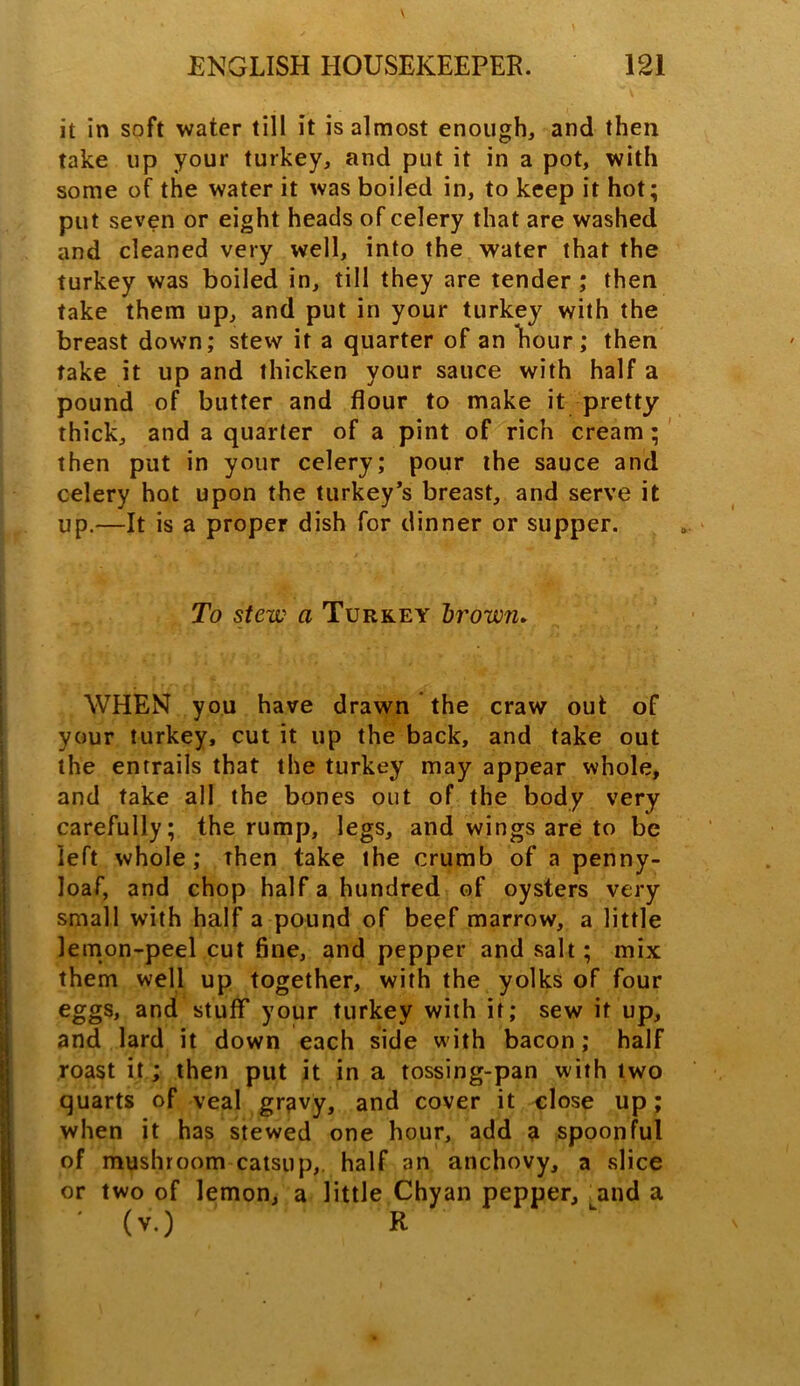 it in soft water till it is almost enough, and then take up your turkey, and put it in a pot, with some of the water it was boiled in, to keep it hot; put seven or eight heads of celery that are washed and cleaned very well, into the water that the turkey was boiled in, till they are tender; then take them up, and put in your turkey with the breast down; stew it a quarter of an hour; then take it up and thicken your sauce with half a pound of butter and flour to make it pretty thick, and a quarter of a pint of rich cream; then put in your celery; pour the sauce and celery hot upon the turkey’s breast, and serve it up.—It is a proper dish for dinner or supper. To stew a Turkey brown. WHEN you have drawn the craw out of your turkey, cut it up the back, and take out the entrails that the turkey may appear whole, and take all the bones out of the body very carefully; the rump, legs, and wings are to be left whole; then take the crumb of a penny- loaf, and chop half a hundred of oysters very small with half a pound of beef marrow, a little lemon-peel cut fine, and pepper and salt; mix them well up together, with the yolks of four eggs, and stuff your turkey with it; sew it up, and lard it down each side with bacon; half roast it; then put it in a tossing-pan with two quarts of veal gravy, and cover it close up; when it has stewed one hour, add a spoonful of mushroom catsup,, half an anchovy, a slice or two of lemon, a little Chyan pepper, and a (v.) R