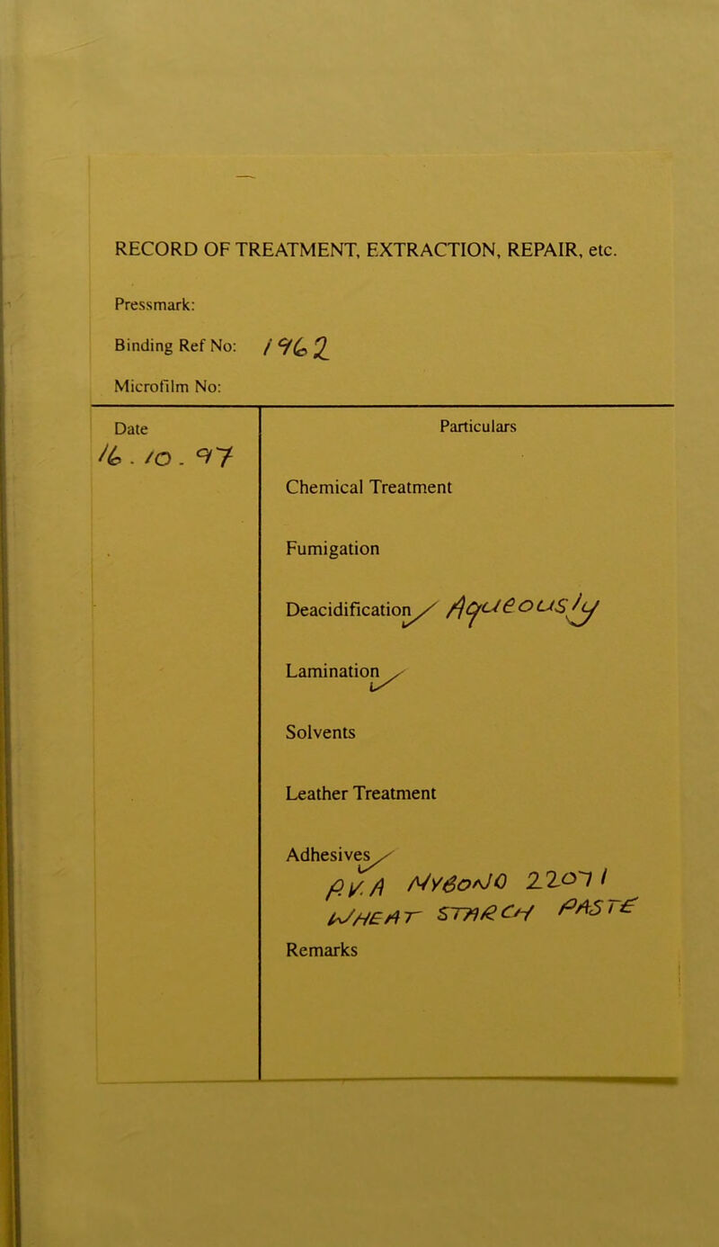 RECORD OF TREATMENT, EXTRACTION, REPAIR, etc. Pressmark: Binding Ref No: Microfilm No: Date . /o. <?7 Particulars Chemical Treatment Fumigation Deacidification/ /)^c^&° Lamination^ Solvents Leather Treatment Adhesives^ /?*</? MvSorJQ 2.2-OT / EJHErtr sthgch paste: Remarks