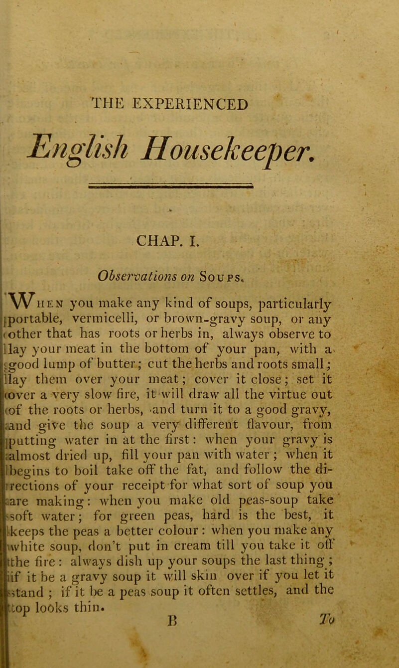 \ THE EXPERIENCED English Housekeeper. CHAP. I. Observations on Soups. 'W HEN you make any kind of soups, particularly portable, vermicelli, or brown-gravy soup, or any other that has roots or herbs in, always observe to lay your meat in the bottom of your pan, with a [.good lump of butter; cut the herbs and roots small ; llay them over your meat; cover it close; set it |(over a very slow fire, it will draw all the virtue out <of the roots or herbs, and turn it to a good gravy, rand give the soup a very different flavour, from {putting water in at the first: when your gravy is ralmost dried up, fill your pan with water ; when it ibegins to boil take off the fat, and follow the di- rections of your receipt for what sort of soup you a are making: when you make old peas-soup take 'Soft water; for green peas, hard is the best, it [keeps the peas a better colour : when you make any \white soup, don’t put in cream till you take it off tthe fire : always dish up your soups the last thing ; iif it be a gravy soup it will skin over if you let it s^tand ; if it be a peas soup it often settles, and the ttop looks thin.