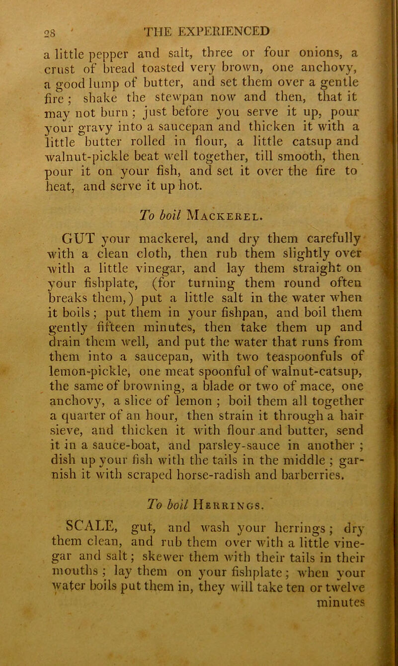 a little pepper and salt, three or four onions, a crust of bread toasted very brown, one anchovy, a good lump of butter, and set them over a gentle fire ; shake the stewpan now and then, that it may not burn ; just before you serve it up, pour your gravy into a saucepan and thicken it with a little butter rolled in flour, a little catsup and walnut-pickle beat well together, till smooth, then pour it on your fish, and set it over the fire to heat, and serve it up hot. To boil Mackerel. GUT your mackerel, and dry them carefully with a clean cloth, then rub them slightly over with a little vinegar, and lay them straight on your fishplate, (for turning them round often breaks them,) put a little salt in the water when it boils; put them in your fishpan, and boil them gently fifteen minutes, then take them up and drain them well, and put the water that runs from them into a saucepan, with two teaspoonfuls of lemon-pickle, one meat spoonful of walnut-catsup, the same of browning, a blade or two of mace, one anchovy, a slice of lemon ; boil them all together a quarter of an hour, then strain it through a hair sieve, and thicken it with flour and butter, send it in a sauce-boat, and parsley-sauce in another ; dish up your fish with the tails in the middle ; gar- nish it with scraped horse-radish and barberries. To boil Herrings. SCALE, gut, and wash your herrings; dry them clean, and rub them over with a little vine- gar and salt; skewer them with their tails in their mouths ; lay them on your fishplate; when your water boils put them in, they will take ten or twelve minutes