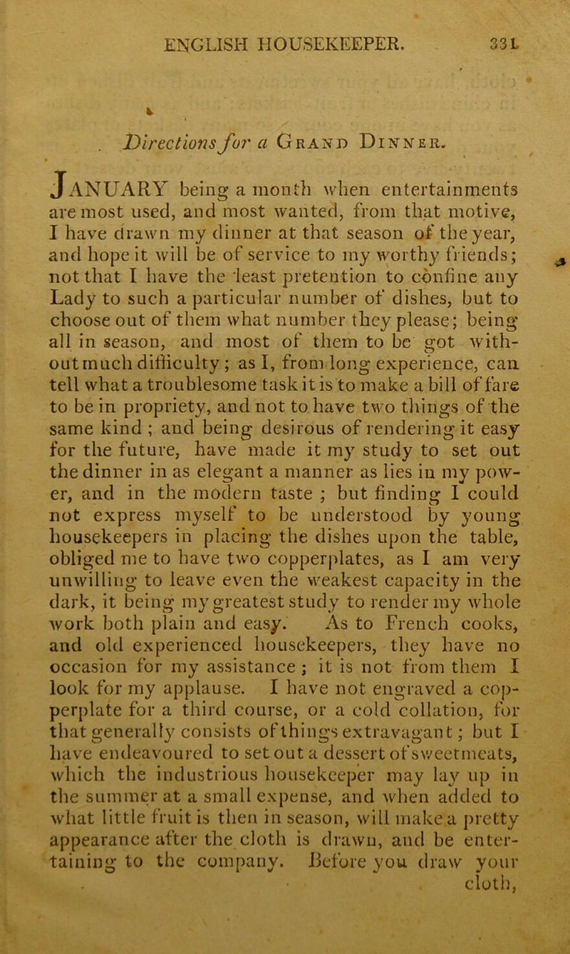 jDirections for a Grand Dinner. JANUARY being a month when entertainments are most used, and most wanted, from that motive, I have drawn my dinner at that season of the year, and hope it will be of service to my worthy friends; not that I have the least pretention to confine any Lady to such a particular number of dishes, but to choose out of them what number they please; being all in season, and most of them to be °'ot with- out much difficulty ; as I, from long experience, can tell what a troublesome task it is to make a bill of fare to be in propriety, and not to have two things of the same kind ; and being desirous of rendering it easy for the future, have made it my study to set out the dinner in as elegant a manner as lies in my pow- er, and in the modern taste ; but finding I could not express myself to be understood by young housekeepers in placing the dishes upon the table, obliged me to have two copperplates, as I am very unwilling to leave even the weakest capacity in the dark, it being my greatest study to render my whole work both plain and easy. As to French cooks, and old experienced housekeepers, they have no occasion for my assistance ; it is not from them I look for my applause. I have not engraved a cop- perplate for a third course, or a cold collation, for that generally consists of things extravagant; but I have endeavoured to set out a dessert of sweetmeats, which the industrious housekeeper may lay up in the summer at a small expense, and when added to what little fruit is then in season, will make a pretty appearance after the cloth is drawn, and be enter- taining to the company. Before you draw your • ■ cloth,