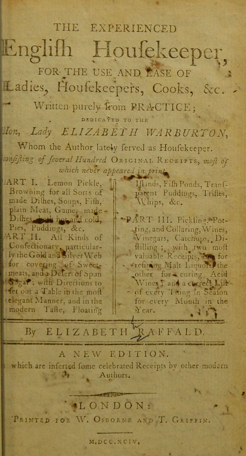 THE EXPERIENCED Englifli FIpufeJ-Leepei-j FOR- THE USE ANO tASE OF ‘ ILadies, Houfekcepers, Cooks, 5cc.. Writtcn purely from PRACTICE; ‘ . DEDICA-fED TO THE ' * . , ,f Jon, .Lady ELIZABET H WAR BURT ON, V/hom the Author lately ferveJ as Houfekecper. onTjUng of fcvcral Hundred Oiuginai, Receipts, mojl oj which never appeared A prin^ ART I. Lemon Pickle, Browning for all Sorts of made Di(hes,.Soups, Fifh, plain hlcat, Game, nia^e- cold, Pies, Puddings, &c. ARi If. All Kinds of Coiifeclionarv,^jiarticuiar- ly the Gold and Oliver Web for covering Swee^ meats, ancla Dcten of opun ; wilh Directions to ■*fet out a 3 able in the moft elegant Manner, and in the modern lade, I'loatitfT y o Iflands, Fifh Ponds, Tranf- ^ parent Puddings, Trifles, whips, &c. '•PAR-T 11 r, Pickling.**Pot- i^ing, and Collaring, Wines, ‘Vinegars, Catchups, with two mod . O Hilhncf ; o ^ ^ ^ valuable ■Receipis,‘’-?i% for t idquofsFthe •'rcfin4ns>- Mai % O other for curing Acid ifb’ By ELIZABETH Wines ,T au4 a ebcrefl Lhh of every 'I hinpr -'n ?eafon for every Month in the Year. F F A L D. A NEW EDITlOxN. which are infcried lomc celebrated Receipts by other modern -•h Authors. '^LONDON: ^ * ’PrintEX) ron W. Osborne anp.T, Griffin, M.DCC.XCIV.