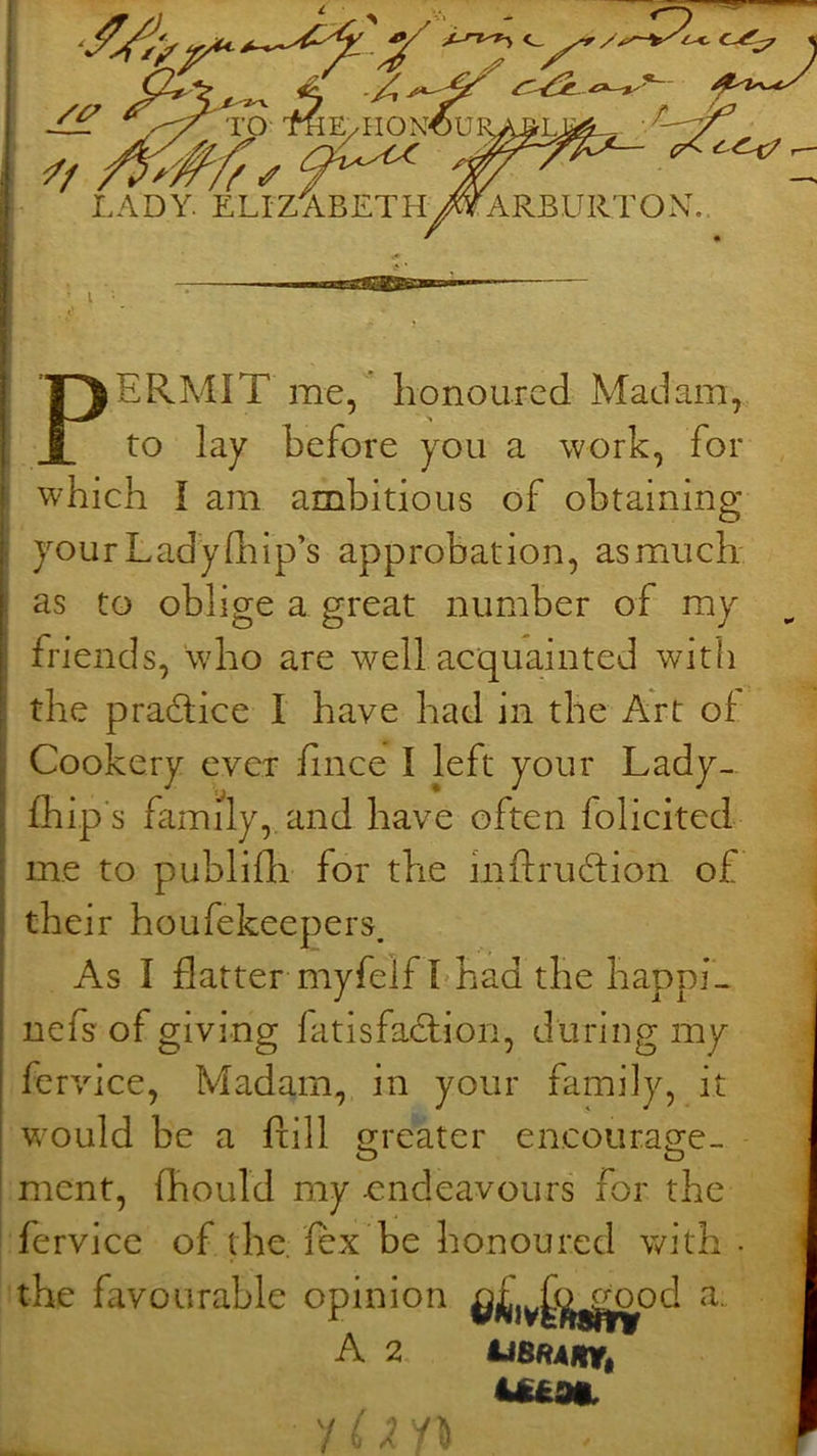 PERMIT me, honoured Madam, to lay before you a work, for which I am ambitious of obtaining your Lady 111 I p’s approbation, as much as to oblige a great number of my friends, who are well acquainted with the practice I have had in the Art of Cookery evex fince I left your Lady- fhip's famdy, and have often folicited me to publifli for the inftrudion of their houfekeepers. As I flatter myfelf I;had the happi^ nefs of giving fatisfaflion, during my fervice. Madam, in your family, it would be a ftill greater encourage- - o o ment, fhould my endeavours for the fervice of the fex be honoured with the favourable opinion A 2,