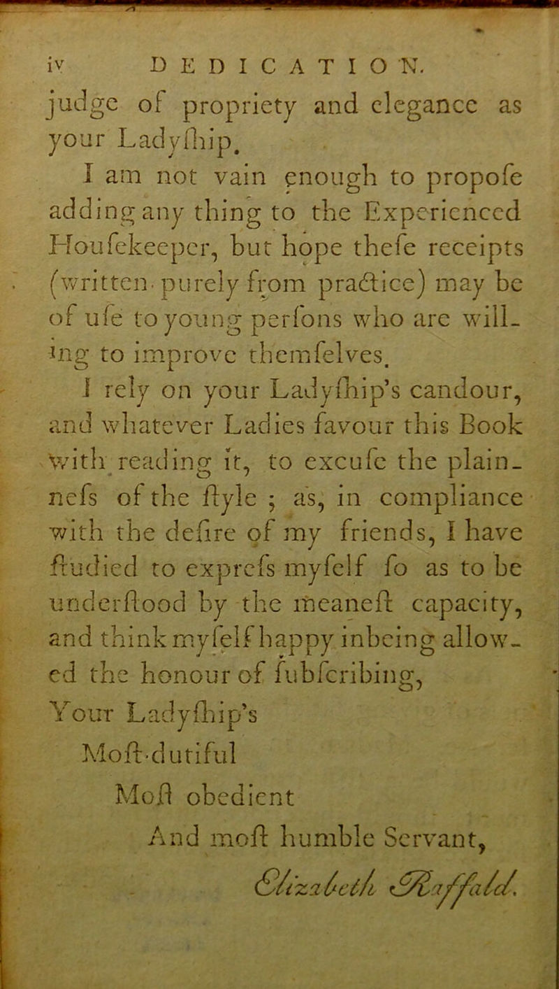 as judge of propriety and elegance your Ladyfiiip. I am not vain enough to propofe adding any thing to the Experienced Houfekeeper, but hope thefe receipts (written, purely from pradlice) may be of ufe to young perfons who are will- ing to im.prove themfelves. ] rely on your Ladyfhip’s candour, and whatever Ladies favour this Book \vith reading it, to excufe the plain. nefs of the ffyle ; as; in compliance with the defire of my friends, I have ftudied to exprefs myfelf fo as to be underftood by the meaneft: capacity, and thinkmyfelf happy inbeing allow- ed the honour of fubferibing, Yout Lady Blip’s Moft-dutiful Mod obedient And mod: humble Servant,