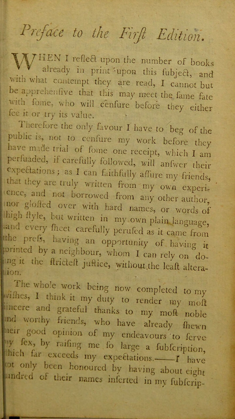 Pnfoce to the Firfi Edition. T ?y^HEN I reflea upon the number of books ^ ^ already in print -upon this fubjea, and jutth u-liat ccuitempt they are read, I cannot but e apprehenfive that this may meet the fame fate vith fome, viio will cenfure beforb they either fee it or try its value. * 1 heiefore the only favour I have to beg of the public IS-, not to conl'ure my work before they lave made trial oi fome one receipt, whiclt I am perluaded, ti carelully followed, will anfWcr their expeHations; as I can faithfully afiure my friends that they are truly written from my own experi-’ cncc, and not borrowed from any other author lor glofled over w-ith hard names, or w-ords of ugh llyle, but written m my own plain, langitage and every focet carefully pekfed as it came“frfm .he prcis, having an opportunity of having it onntc y a neighbour, whom I can rely on do- ng It the ftrideft juflice, withoiK.the leaft altera- ion. rhewho|e work being now completed to my ; idles, I think it my duty to render my mofi iiccre and grateful thanks to my moft noble md worthy friends, who have already fliewn ueir good opinion of my endeavours'to forve ■■'Y fox, by raif.ng me lb large a fubfeription, hich far exceeds my expeflations f have ot only been honoured by having about eight indrcd of tlieir names infened in my fubfertp-