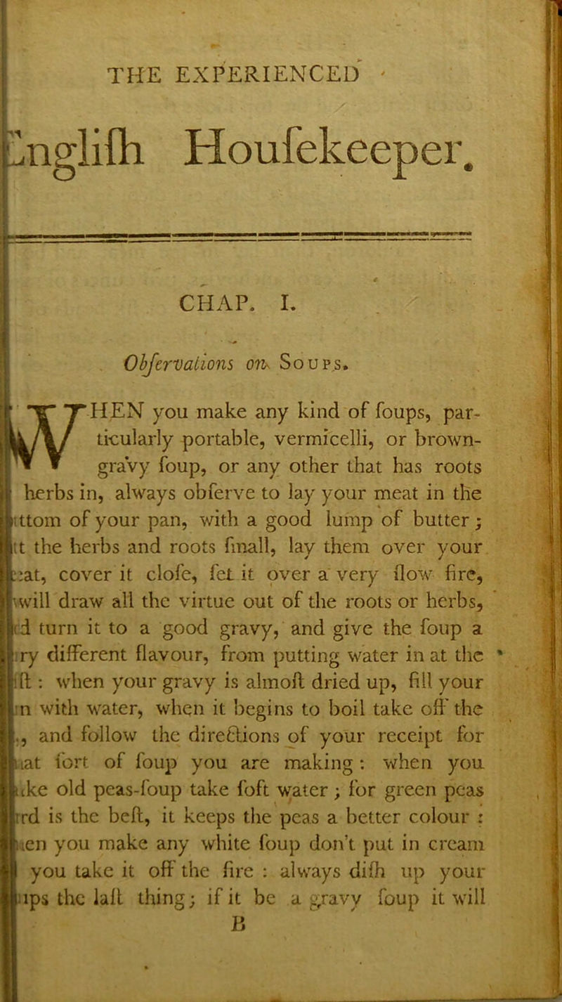 nglifh Houfekeeper. CHAP. L Ohfcrvations ov^ Soup.s. HEN you make any kind of foups, par- ikularly portable, vermicelli, or brown- graVy foup, or any other that has roots herbs in, always obferve to lay your meat in the ittom of your pan, with a good lump of butter; itt the herbs and roots finall, lay them over your ;at, cover it clofe, fet it over a very flow fire, will draw all the virtue out of the roots or herbs, !(d turn it to a good gravy, and give the foup a ry different flavour, from putting water in at the ft : when your gravy is almoft dried up, fill your n with water, when it begins to boil take off the |., and follow the direflions of your receipt for iiat fort of foup you are making; when you tke old peas-foup take foft w;ater; for green peas rd is the beft, it keeps the peas a better colour : en you make any white foup don’t put in cream you take it off the fire ; always difh up your ips the laft thing; if it be a gravy foup it will