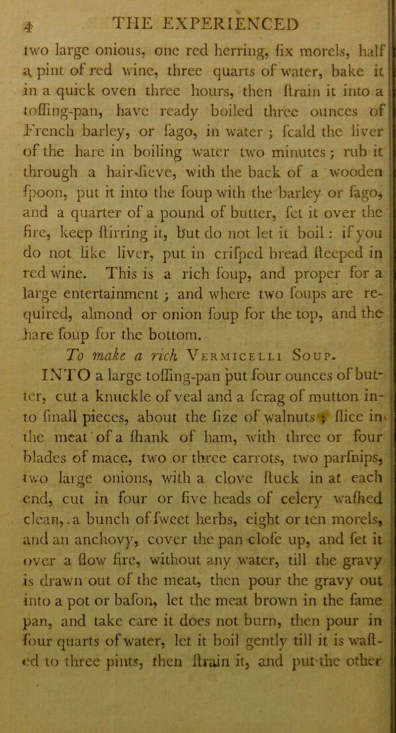 two large onious, one red herring, fix morels, half pint of red wine, three quarts of water, bake it in a quick oven three hours, then drain it into a toffing-pan, have ready boiled three ounces of French barley, or fago, in water ; fcald the liver j of the hare in boiling water two minutes; rub it ; through a hairdieve, with the back of a wooden fpoon, put it into the foupwith the barley or fago, and a quarter of a pound of butter, fet it over the ! fire, keep ftirring it, but do not let it boil: if you do not hke liver, put in crifped bread deeped in red wine. This is a rich foup, and proper for a large entertainment; and where two foups are re- : quired, almond or onion foup for the top, and the- hare foup for the bottom. To make a rich Vermicelli Soup. INTO a large toffing-pan put four ounces of but- ler, cut a knuckle of veal and a ferag of mutton in- , to finall pieces, about the fize of walnuts flice in» the meat‘of a fhank of ham, with three or four ‘ blades of mace, two or three carrots, two parfnips, two large onions, with a clove duck in at each end, cut in four or five heads of celery wafhed clean, .a bunch offweet herbs, eight or ten morels, and an anchovy, cover the pan clofc up, and fet it over a flow fire, without any water, till the gravy j is drawn out of the meat, then pour the gravy out into a pot or bafon, let the meat brown in the fame ; pan, and take care it does not burn, then pour in four quarts of water, let it boil gently till it is wad- ed to three pints, then drain it, and put the other