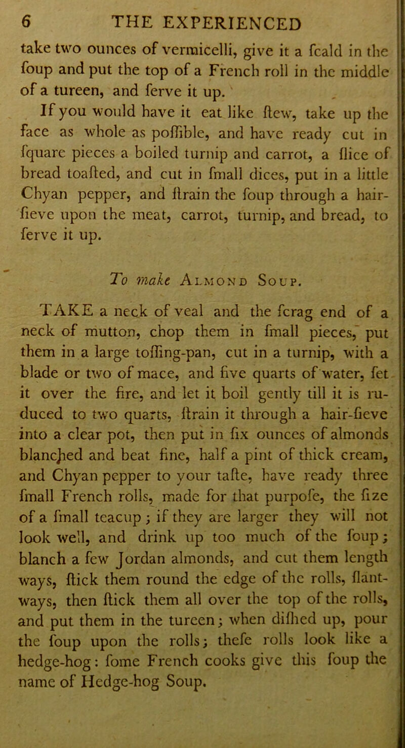 take two ounces of vermicelli, give it a fcald in the foup and put the top of a French roll in the middle of a tureen, and ferve it up. If you would have it eat like ftew, take up the face as whole as pofTible, and have ready cut in fquare pieces a boiled turnip and carrot, a (lice of bread toafted, and cut in fmall dices, put in a little Chyan pepper, and llrain the foup through a hair- fieve upon the meat, carrot, turnip, and bread, to ferve it up. To make Almond Soup. TAKE a neck of veal and the fcrag end of a neck of mutton, chop them in fmall pieces, put them in a large toffing-pan, cut in a turnip, with a blade or two of mace, and five quarts of w^ater, fet it over the fire, and let it boil gently till it is ru- duced to two quarts, llrain it through a hair-fieve into a clear pot, then put in fix ounces of almonds blancjied and beat fine, half a pint of thick cream, and Chyan pepper to your tafte, have ready three fmall French rolls, made for that purpofe, the fize of a fmall teacup ; if they are larger they will not look well, and drink up too much of the foup; blanch a few Jordan almonds, and cut them length ways, flick them round the edge of the rolls, flant- ways, then flick them all over the top of the rolls, and put them in the tureen; when diflied up, pour the foup upon the rolls; thefe rolls look like a hedge-hog: fome French cooks give this foup the name of Hedge-hog Soup.