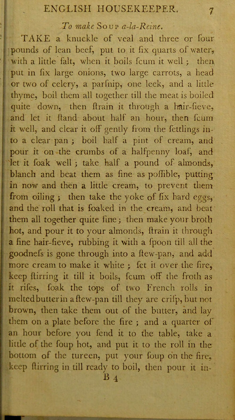To make Soup a-la-Reine. TAKE a knuckle of veal and diree or four I' pounds of lean beef, put to it fix quarts of water, with a little fait, when it boils fcum it well; then put in fix large onions, two large carrots, a head or two of celery, a parfnip, one leek, and a little thyme, boil them all together till the meat is boiled quite down, then flrain it through a Irair-fieve, and let it hand about half an hour, then fcum it well, and clear it off gently from the fettlings in- to a clear pan ; boil half a pint of cream, and pour it on -the crumbs of a halfpenny loaf, and let it foak well ; take half a pound of almonds, blanch and beat them as fine as poffible, putting in now and then a little cream, to prevent them from oiling ; then take the yoke of fix hard eggsy and the roll that is foaked in the cream, and beat them all together quite fine; then make your broth hot, and pour it to your almonds, flrain it through a fine hair-fieve, rubbing it with a fpoon till all the goodnefs is gone through into a flew-pan, and add more cream to make it white ; fct it over the fire, keep flirring it till it boils, fcum off the froth as it rifes, foak the tops of two French rolls in melted butter in a flew-pan till they are crifp, butnot brown, then take them out of the butter, and lay them on a plate before the fire ; and a quarter of an hour before you fend it to the table, take a little of the foup hot, and put it to the roll in the bottom of the tureen, put your foup on the fire, keep flirring in till ready to boil, then pour it iii- J3 4