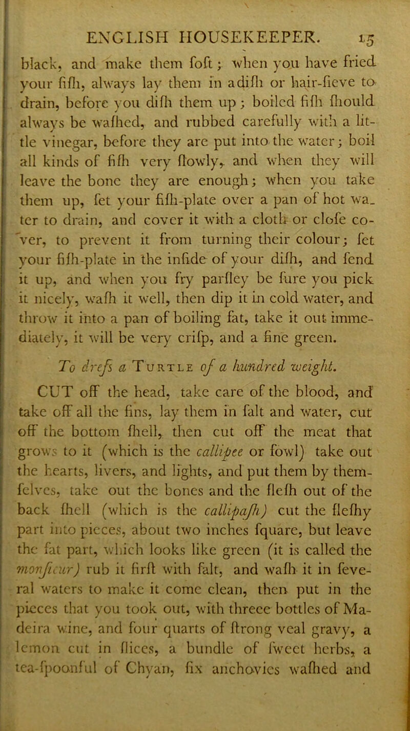 ENGLISH HOUSEKEEPER. 15 black, and make them foft; when you have fried your fifli, always lay them m adifli or hair-fieve ta drain, before you difli them up; boiled fifli fiiould always be wafhed, and rubbed carefully with a lit- tle vinegar, before they are put into the water; boil all kinds of fifli very (lowly,, and when they will leave the bone they are enough; when you take them up, fet your fifli-plate over a pan of hot wa_ ter to drain, and cover it with a cloth or clofe co- ver, to prevent it from turning their colour; fet your fifh-plate in the infide of your difh, and fend ^ it up, and when you fry parfley be fure you pick it nicely, wafh it well, then dip it in cold water, and i throw it into a pan of boiling fat, take it out imme- i diately, it will be very crifp, and a fine green. To drefs a Turtle oJ a hundred weight. \ CUT off the head, take care of the blood, and take off' all the fins, lay them in fait and water, cut off the bottom ffiell, then cut off the meat that grows to it (which is the callipee or fowl) take out the hearts, livers, and lights, and put them by them- felves, take out the bones and the flefh out of the back fhell (which is the callipa/h) cut the fleffiy part into pieces, about two inches fquare, but leave the fat part, which looks like green (it is called the monjicur) rub it firft with fait, and wafli it in feve- ral waters to make it come clean, then put in the pieces that you took out, with threce bottles of Ma- deira wine, and four quarts of ftrong veal gravy, a lemon cut in fliccs, a bundle of fwcet herbs, a tea-fpoonful of Chyan, fix anchovies waffled and