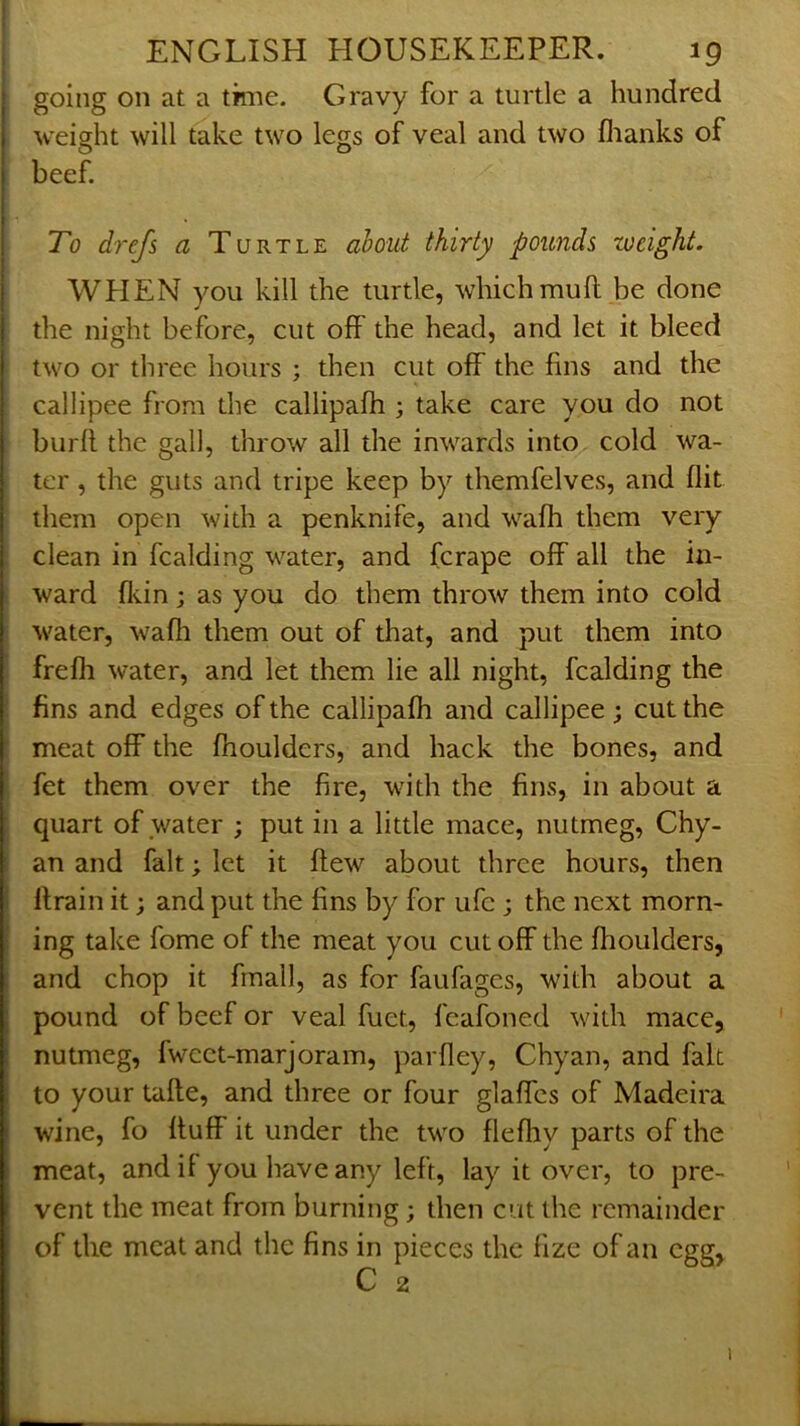 going on at a time. Gravy for a turtle a hundred weight will take two legs of veal and two flianks of beef. To drefs a Turtle ahout thirty pounds weight. WPIEN you kill the turtle, which mull be done the night before, cut off the head, and let it bleed two or three hours ; then cut off the fins and the callipee from the callipafh 3 take care you do not burfl the gall, throw all the inwards into cold wa- ter , the guts and tripe keep by themfelves, and flit them open with a penknife, and wafh them very clean in Raiding water, and fcrape off all the in- ward fliin; as you do them throw them into cold water, wafh them out of that, and put them into ' frefh water, and let them lie all night. Raiding the ! fins and edges of the callipafh and callipee ; cut the ! meat off the fhoulders, and hack the bones, and I fet them over the fire, with the fins, in about a ; quart of water ; put in a little mace, nutmeg, Ghy- an and fait; let it flew about three hours, then flrain it; and put the fins by for uR ; the next morn- ing take fome of the meat you cut off the fhoulders, and chop it frnall, as for faufages, with about a pound of beef or veal fuet, feafoned with mace, nutmeg, fwcet-marjoram, parfley, Chyan, and fait to your tafle, and three or four glaffes of Madeira wine, fo fluff it under the two flefliy parts of the meat, and if you have any left, lay it over, to pre- vent the meat from burning; then cut the remainder of the meat and the fins in pieces the fize of an egg, C 2 1