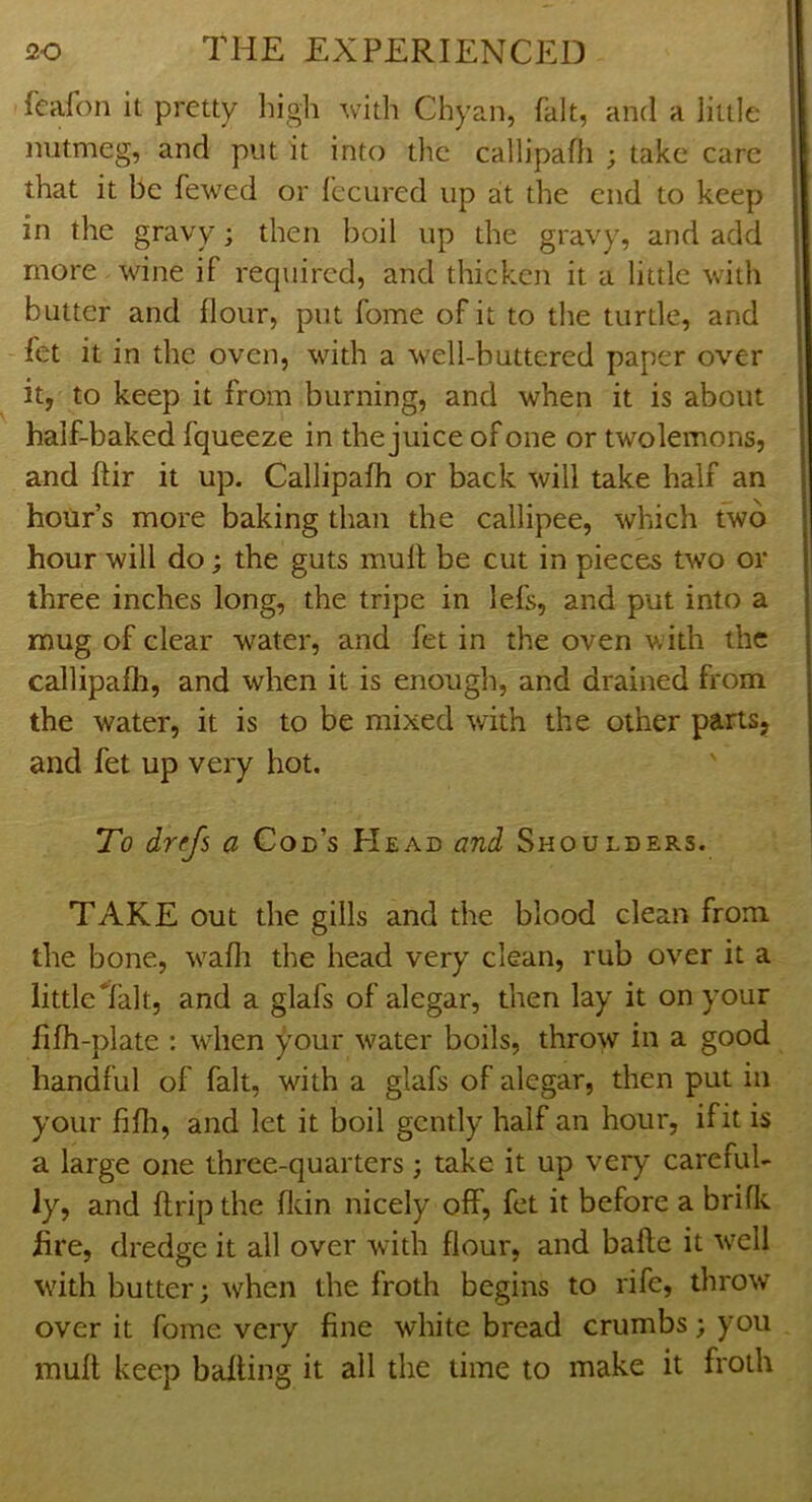 feafon it pretty liigh with Chyan, fait, and a little nutmeg, and put it into the callipafh ; take care that it be fewed or fecured up at the end to keep in the gravy; then boil up the gravy, and add more wine if required, and thicken it a little with butter and flour, put fome of it to the turtle, and fet it in the oven, with a well-buttered paper over it, to keep it from burning, and when it is about half-baked fqueeze in the juice of one or twolemons, and ftir it up. Callipafh or back will take half an hour’s more baking than the callipee, which two hour will do; the guts mull; be cut in pieces two or three inches long, the tripe in lefs, and put into a mug of clear w^ater, and fet in the oven w ith the callipafli, and when it is enough, and drained from the water, it is to be mixed wdth the other parts, and fet up very hot. *To drefs a Con’s Head and Shoulders. TAKE out the gills and the blood clean from the bone, w^afli the head very clean, rub over it a little Talt, and a glafs of alegar, then lay it on your lifh-plate : wdien your water boils, throw in a good handful of fait, with a glafs of alegar, then put in your fifli, and let it boil gently half an hour, if it is a large one three-quarters; take it up very careful- ly, and (trip the fldn nicely off, fet it before a brific hre, dredge it all over with flour, and bafle it w^cll with butter; when the froth begins to rife, throw over it fome very fine white bread crumbs; you muff keep baiting it all the time to make it froth