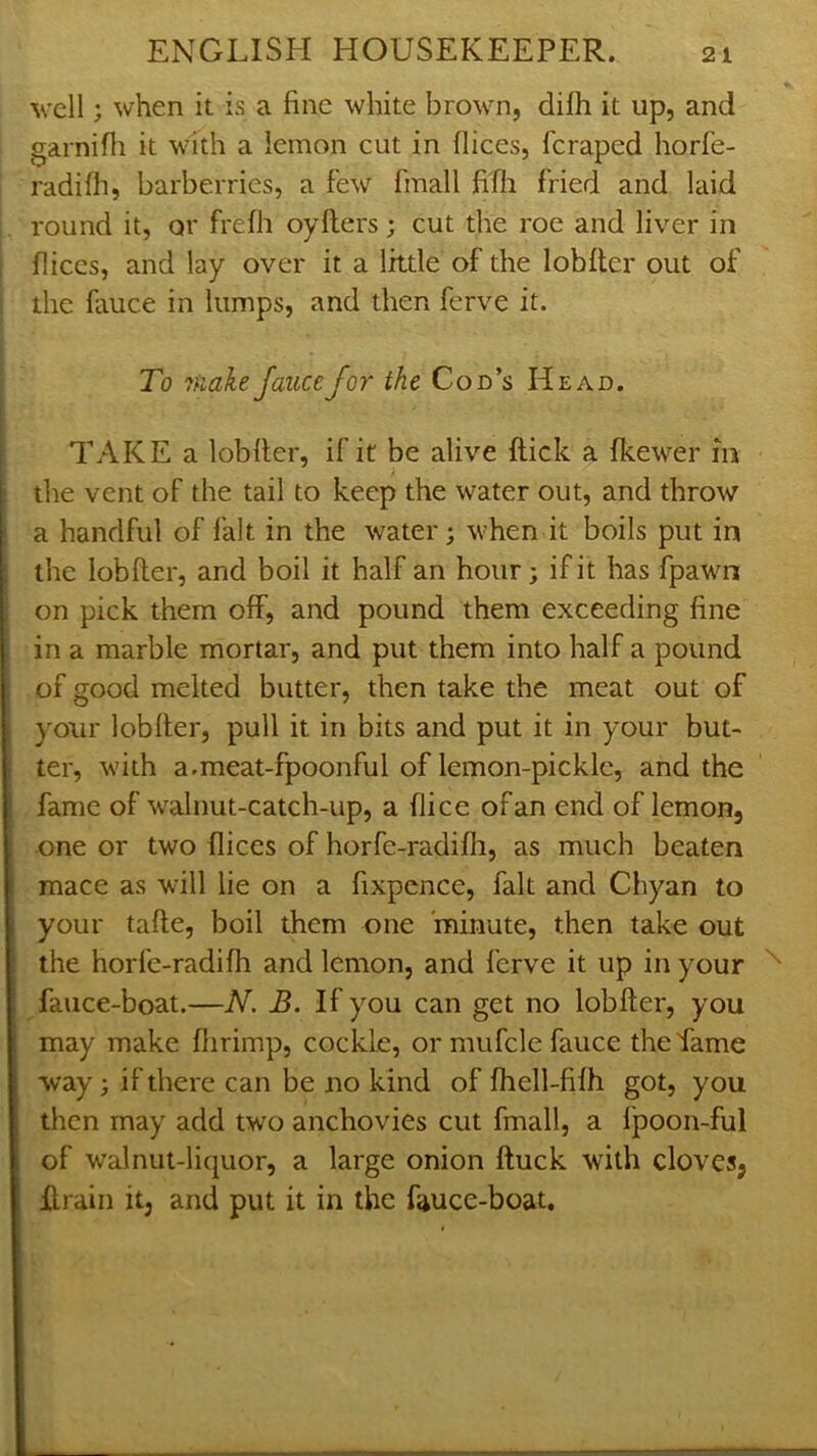 well; when it is a fine white brown, difh it up, and garnifli it with a lemon cut in dices, feraped horfe- radifli, barberries, a few fmall fifh fried and laid round it, or frefh oyfters; cut the roe and liver in dices, and lay over it a little of the lobder out of the fauce in lumps, and then ferve it. To 7fiakeJaiicefor the Cod’s Head. TAKE a lobder, if it be alive dick a fkewer in the vent of the tail to keep the water out, and throw a handful of fait in the water; when it boils put in the lobder, and boil it half an hour; if it has fpawn on pick them off, and pound them exceeding fine in a marble mortar, and put them into half a pound of good melted butter, then take the meat out of your lobder, pull it in bits and put it in your but- ter, with a.meat-fpoonful of lemon-pickle, and the fame of walnut-catch-up, a dice of an end of lemon, one or two dices of horfe-radidi, as much beaten mace as wull lie on a fixpence, fait and Chyan to your tade, boil them one minute, then take out the horfc-radidi and lemon, and ferve it up in your fauce-boat.—N. B. If you can get no lobder, you may make dirimp, cockle, or mufcle fauce the Tame way; if there can be no kind of fhell-filh got, you then may add two anchovies cut fmall, a Ipoon-ful of walnut-liquor, a large onion duck with cloves, drain it, and put it in the fauce-boat.