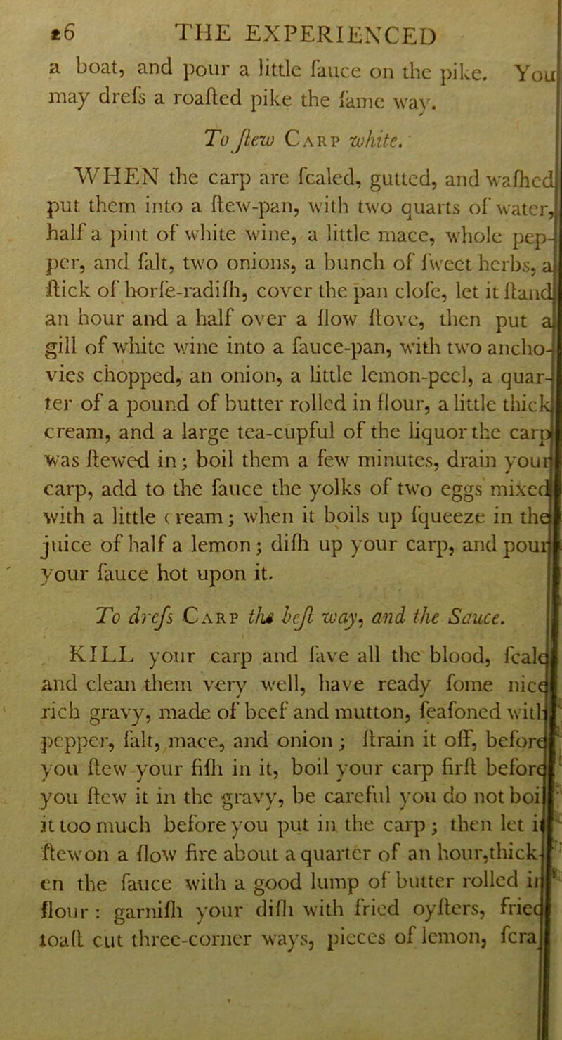 You a boat, and pour a little faiice on the pike, may drefs a roalled pike the fame way. ToJlew Carp -white.' WHEN the carp arc fcalcd, gutted, and wafhed put them into a Ilew-pan, with two quarts ol’water half a pint of white wine, a little mace, whole pep- per, and fait, two onions, a bunch of I'weet herbs, a Hick of lx)rle-radifii, cover the pan clofc, let it Hand an hour and a half over a flow flovc, then put a gill of white wine into a fauce-pan, with two ancho- vies chopped, an onion, a little lemon-peel, a quar- ter of a pound of butter rolled in flour, a little thick cream, and a large tea-cupful of the liquor the carp was flewed in; boil them a few minutes, drain your carp, add to the fauce the yolks of tw’^o eggs mixed with a little ( ream; when it boils up fqueeze in thei juice of half a lemon; difh up your carp, andpouijj your fauce hot upon it. To drefs Carp tlu hejl way, and the Sauce. KILL your carp and fave all the blood, fcal and clean them very ts'ell, have ready fome nice rich gravy, made of beef and mutton, feafoned w'it ])cpper, fait, mace, and onion; flrain it off, before you flew your fifli in it, boil your carp firfl before you flew it in the gravy, be careful you do not boi it too much before you put in the carp ; then let i flew on a flow fire about a quarter of an hour,thick en the fauce with a good lump of butter rolled ii flour : garnifli your difh with fried oyflcrs, fricc load cut three-corner ways, pieces of lemon, fera