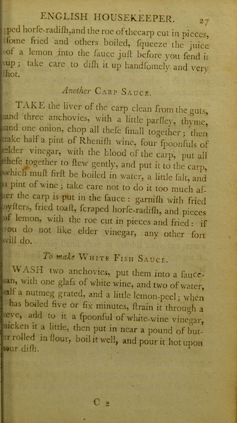 : ipcd hoifc-raclifli,and die roe of diecarp cut in pieces, Home fried and others boiled, fqueeze the juice :>of a lemon into the fauce juft before you fend it ,^up; take care to difti it up handfomely and verv lihot. ^ Another Carp Sauce. I TAKE the liver of the carp clean from the guts, :and 'three anchovies, with a little parfley, thyme’ aand one onion, chop all thefe fmall together; then ftake half a pint of Rhenifti wine, four fpoonfuls of edder vinegar, with the blood of the carp, put all t!!hefe together to flew gently, and put it to the carp, '.vhich muft firft be boiled in water, a little fait, and u pint of wine; take care not to do it too much af- ter the carp IS put in the fauce : garnifti with fried nyfters, fried toaft, feraped horfe-radifli, and pieces nf lemon, with the roe cut in pieces and fried : if ■ou do not like elder vinegar, any other fort Av'ill do. To make White Fish Sauce. VV ASH two anchovies, put them into a faiicc- aan, with one glafs of white wine, and two of water calf a nutmeg grated, and a little lemon-peel; when • has boiled five or fix minutes, ftrain it through a l^evc, add to it a fpoonful of white-wine vinegar, nicken it a little, then put in near a pound of but- ; r rolled in flour, boil it well, and pour it hot upon »vdur difh. ^