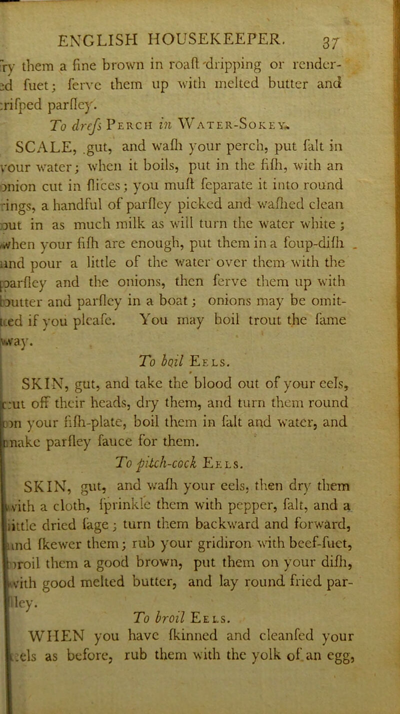 xy them a fine brown in roafi.'dripping or render- ed fuet; ferve them up with melted butter and :rifped parfley. To drefs Perch in Water-Sokey.*. SCALE, .gut, and wafli your perch, put fait in vour water; when it boils, put in the fifii, with an onion cut in fii'ces; you mull feparate it into round rings, a handful of parfley picked and waflied clean out in as much milk as wdll turn the water white ; when your fifli are enough, put them in a foup-difh . and pour a little of the water over them w'ith the paarfley and the onions, then ferve them up with bautter and parfley in a boat; onions may be omit- ued if you pleafe. You may boil trout the fame iv*vay. To bpil Eels. * SKIN, gut, and take the blood out of your eels, put off their heads, dry them, and turn them round on your fifh-plate, boil them in fait and water, and pnake parfley fauce for them. To pi-tch-cock Eels. SKIN, gut, and wafli your eels, then dry them ,'vith a cloth, Iprinkle them with pepper, fait, and a little dried fage; turn them backward and forward, and fkewer them; rub your gridiron with beef-fuet, nroil them a good brown, put them on your difli, ftv’ith good melted butter, and lay round fried par- iley. To broil Eels. WHEN you have fkinned and cleanfed your [;ds as before, rub them with the yolk of an egg.