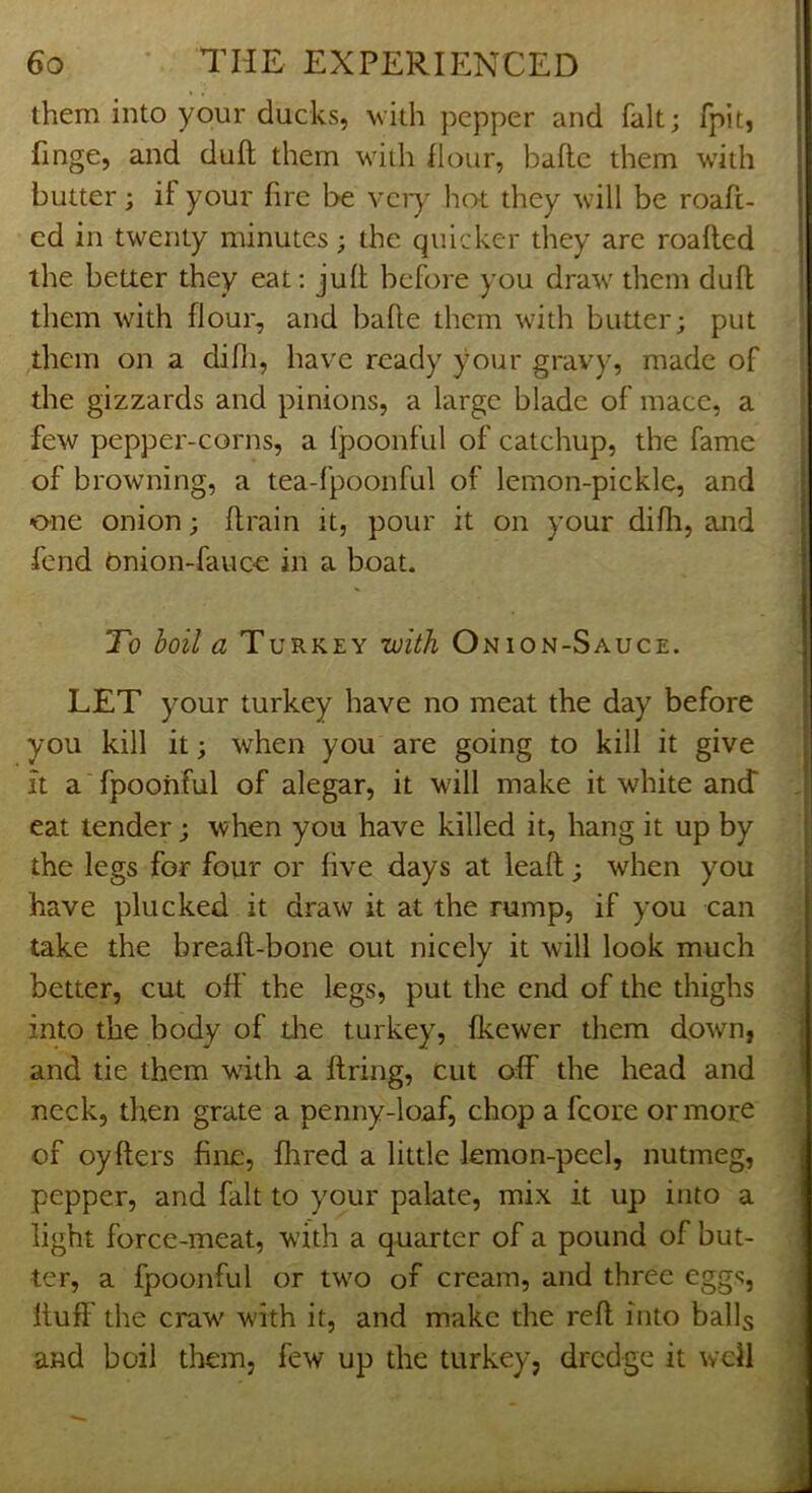 them into your ducks, with pepper and fait; fpit, finge, and dull them wiili flour, baflc them with butter; if your fire be vciy hot they will be roaft- cd in twenty minutes; the quicker they are roafled the better they eat: jufl before you draw them dull them with flour, and bade them with butter; put ,them on a difii, have ready your gravy, made of the gizzards and pinions, a large blade of mace, a few pepper-corns, a Ipoonful of catchup, the fame of browning, a tea-fpoonful of lemon-pickle, and one onion; drain it, pour it on your didi, and fend Onion-fauc€ in a boat. To boil a Turkey toith Onion-Sauce. LET your turkey have no meat the day before you kill it; when you are going to kill it give it a fpoohful of alegar, it will make it white anJ eat tender; when you have killed it, hang it up by the legs for four or dve days at lead; when you have plucked it draw it at the rump, if you can take the bread-bone out nicely it will look much better, cut oft the legs, put the end of the thighs into the body of the turkey, deewer them down, and tie them w'ith a ftring, cut off the head and neck, then grate a penny-loaf, chop a fcore or more of oyders fine, fhred a little lemon-peel, nutmeg, pepper, and fait to your palate, mix it up into a light force-meat, with a quarter of a pound of but- ter, a fpoonful or two of cream, and three eggs, dufl' the craw with it, and make the reft into balls and boil them, few up the turkey, dredge it wdl