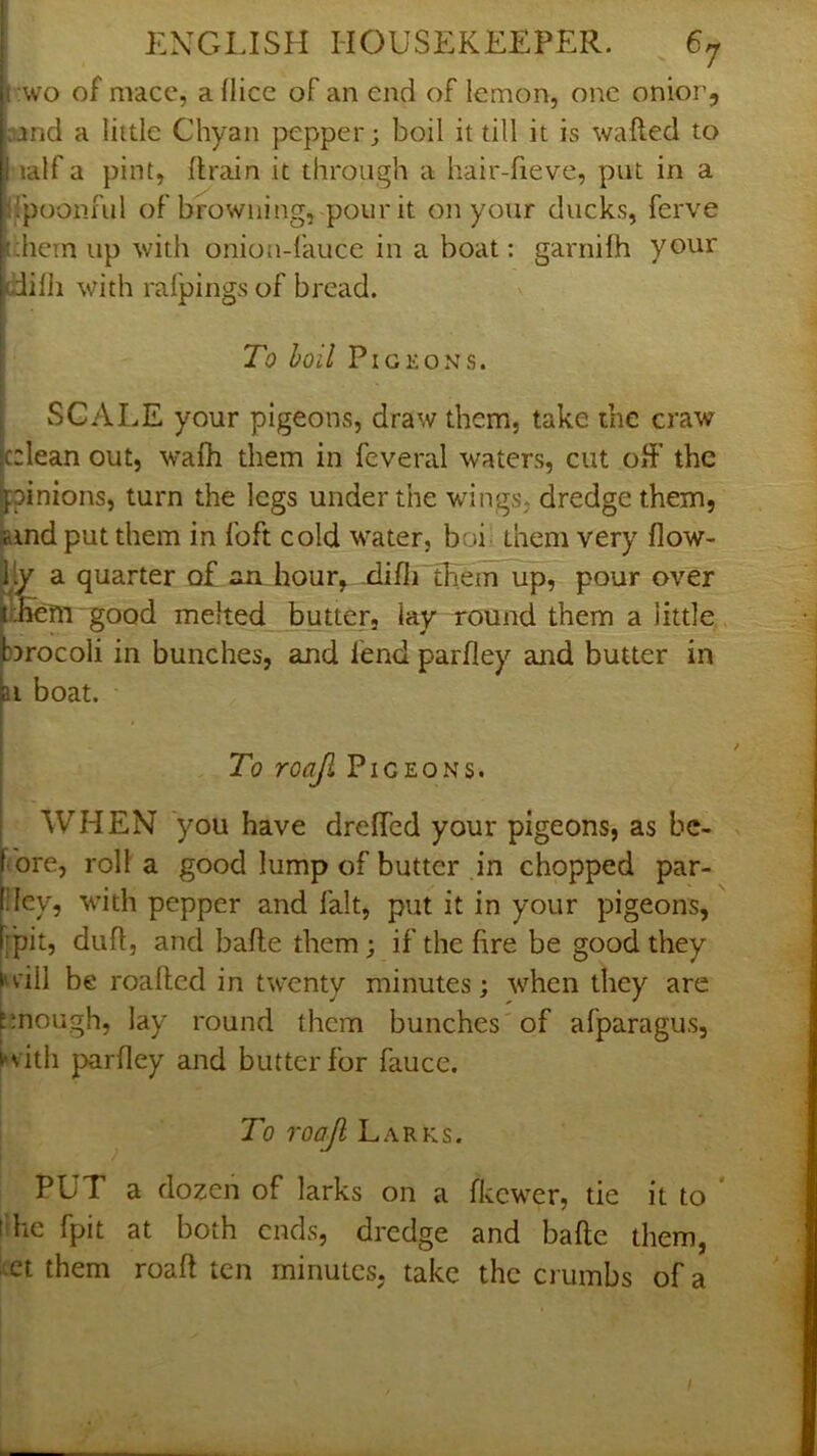 :wo of macc, a (lice of an end of lemon, one onior, Djnd a little Chyan pepper; boil it till it is wafted to lalf a pint, drain it through a hair-fieve, put in a Ifpoonful of browning, pour it on your ducks, ferve them up with onion-fauce in a boat: garnilh your difti with ralpings of bread. To hoil Pigeons. SCALE your pigeons, draw them, take the craw cclean out, wafh them in feveral waters, cut off the ipinions, turn the legs under the wings, dredge them. Bind put them in foft cold water, boi- them very flow- lly a quarter of an hour,.-difti them up, pour over JlSeTn good melted butter, lay round them a little b^rocoli in bunches, and fend parfley and butter in ai boat. To roajl Pigeons. WHEN you have dreffed your pigeons, as be- fore, roll a good lump of butter in chopped par- llcy, with pepper and fait, put it in your pigeons, fpit, duft, and bafte them; if the fire be good they |»v‘iil be roafted in twenty minutes; when they are ^!nough, lay round them bunches of afparagus, i*vith parfley and butter for fauce. To roajl Larks. PUT a dozen of larks on a fit ewer, tie it to ‘ tdic fpit at both ends, dredge and bafte them, xt them roaft ten minutes, take the crumbs of a