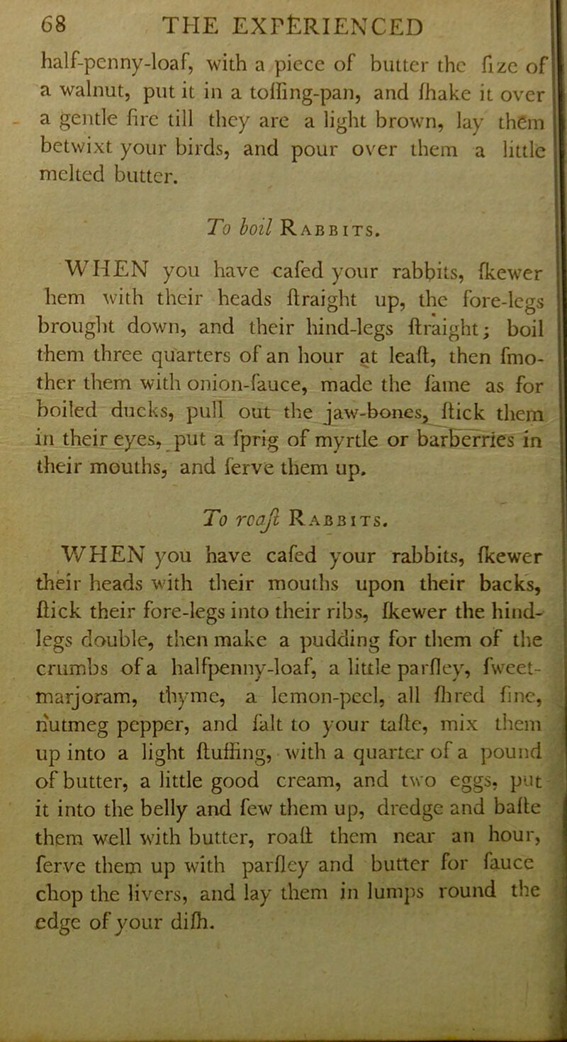 half-penny-loaf, with a piece of butter the fizc of a walnut, put it in a tolfing-pan, and fhake it over - a gentle fire till they arc a light brown, lay them betwixt your birds, and pour over them a little melted butter. To boil RabbITS. WHEN you have cafed your rabbits, fkewer hem with their heads ftraight up, the fore-legs brought down, and their hind-legs ftraight; boil them three quarters of an hour at leaft, then fmo- ther them with onion-fauce, made the lame as for boiled ducks, pull out the jaw-bones, ftick them in their eyes, put a fprig of myrtle or barftefries in their mouths, and ferve them up. To rcajl Rabbits. WHEN you have cafed your rabbits, fkewer I their heads with their mouths upon their backs, | ftick their fore-legs into their ribs, fkewer the hind- f legs double, then make a pudding for them of the ' crumbs of a halfpenny-loaf, a little parfley, fweet- marjoram, thyme, a lemon-peel, all flired fine, . nutmeg pepper, and fait to your tafte, mix them J up into a light fluffing, with a quarter of a pound ^ of butter, a little good cream, and two eggs, put ; it into the belly and few them up, dredge and bafte | them well with butter, roaft them neai* an hour, \ ferve them up with parfley and butter for fauce J chop the livers, and lay them in lumps round the | edge of your difh.