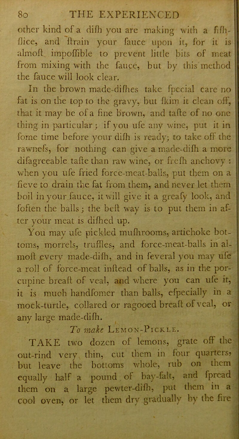 other kind of a difli you are making with a fiOi- flice, and llrain your fauce upon it, for it is almoft impoffible to prevent little bits of meat from mixing with the fauce, but by this method the fauce will look clear. In the brown made-diflies take fpccial care no fat is on the top to the gravy, but fkim it clean off, that it may be of a fine brown, and tafte of no one thing in particular; if you ufe any wine, put it in fome time before your difli is ready; to take off the rawnefs, for nothing can give a made-difh a more difagreeable taftethan raw wine, or frefh anchovy ; when you ufe fried force-meat-balls, put them on a fieve to drain the fat from them, and never let them boil in your fauce, it will give it a greafy look, and foften the balls; the belt way is to put them in af- ter your meat is difhed up. You may ufe pickled muflirooms, artichoke bot- toms, morrelsj truffles, and force-meat-balls in al- moll every made-difli, and in feveral you may ufe a roll of force-meat infiead of balls, as in the por- cupine breall of veal, and where you can ufe it, it is much handfomer than balls, efpecially in a mock-turtle, collared or ragooed breall of veal, or any large made-difh. To make Lemon-Pickle. TAKE two dozen of lemons, grate off the out-rind very thin, cut them in four quarters? but leave the bottoms whole, rub on them equally half a pound of bay-falt, and fpread them on a large pewter-difli, put them in a cool oven, or let them dry gradually by the fire