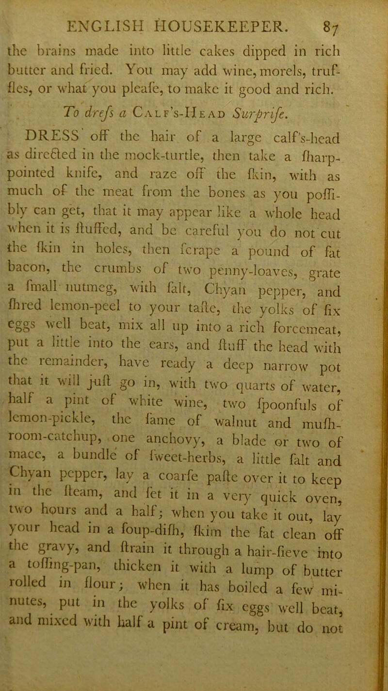 the brains made into little cakes dipped in rich butter and fried. You may add wine, morels, truf- fles, or what you pleafe, to make it good and rich. To drefs a CALF’s-IlEy\D Swprife. DRESS off the hair of a large calf's-head as dircfled in the mock-turtle, then take a fliarp- pointed knife, and raze off the fivin, Muth as much of the meat from the bones as you poffi- bly can get, that it may appear like a whole head when it is ffuffed, and be careful you do not cut the (kill in holes, then fcrape a pound of fat bacon, the crumbs of two penny-loaves, grate a fmall nutmeg, with fait, Chyan pepper, and fhred lemon-peel to your taffe, the yolks of fix veil beat, mix all up into a rich forcemeat, put a little into the ears, and fluff the head with the lemaindei, have ready a deep narrow pot that it will juft go in, with two quarts of water, half a pint of white wine, two fpoonfuls of lemon-pickle, the fame of walnut and muffi- room-catchup, one anchovy, a blade or two of mace, a bundle of Iweet-herbs, a little fiilt and Chvan pepper, lay a coarfe pafte over it to keep in the fleam, and fet it in a very quick oven, two hours and a half; when you take it out, lay your head in a foup-difh, fldm the fat clean off the gravy, and flrain it through a hair-fieve into a toffing-pan, thicken it with a lump of butter rolled in flour; when it has boiled a few mi- nutes, put in the yolks of fix eggs well beat, and mixed with half a pint of cream, but do not