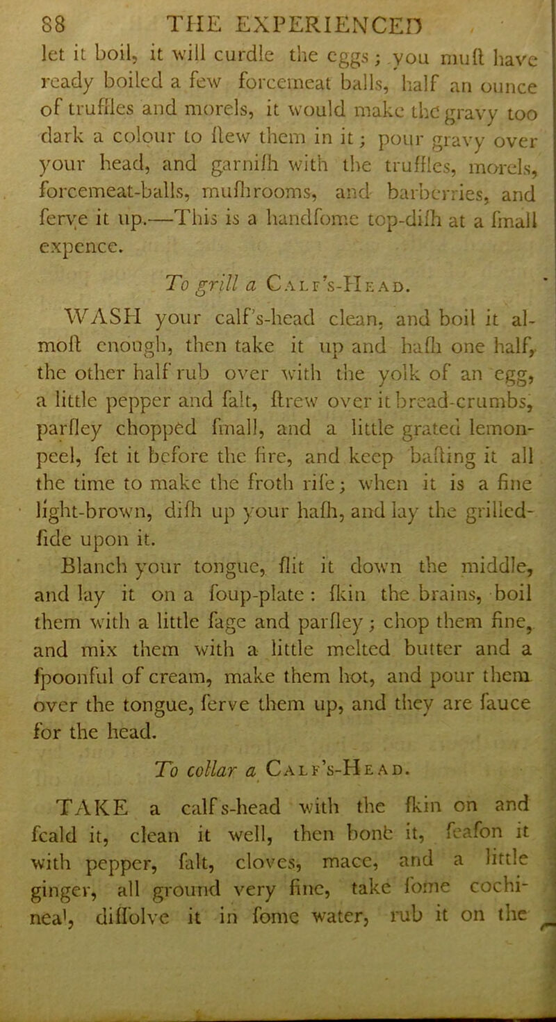 let it boil, it will curdle the eggs; you mull have ready boiled a few forcemeat balls, half an ounce of truffles and morels, it would make the gravy too dark a colour to Hew them in it; pour gravy over your head, and garnilh with the truffles, morels, forcemeat-balls, muflirooms, and barberries, and ferye it up.—This is a handfomc top-dilh at a fmall expence. To grill a Calf’s-Head. WASPI your calf’s-head clean, and boil it al- moll enough, then take it up and haffl one half,, the other half rub over with the yolk of an egg, a little pepper and fait, ftrew over it bread-crumbs, parfley chopped fmall, and a little grated lemon- peel, fet it before the fire, and keep bailing it all the time to make the froth rile; when it is a fine light-brown, difli up your hafli, and lay the grillcd- fide upon it. Blanch your tongue, Hit it down the middle, and lay it on a foup-plate : fkin the brains, boil them with a little fage and parfley; chop them fine, and mix them with a little melted butter and a fpoonful of cream, make them hot, and pour them over the tongue, ferve them up, and they are fauce for the head. To collar a Calf’s-Head. TAKE a calfs-head with the fkin on and fcald it, clean it well, then bonb it, fcafon it with pepper, fait, cloves, mace, and a little ginger, all ground very fine, take fome cochi- nea', diffolve it in fome water, rub it on the