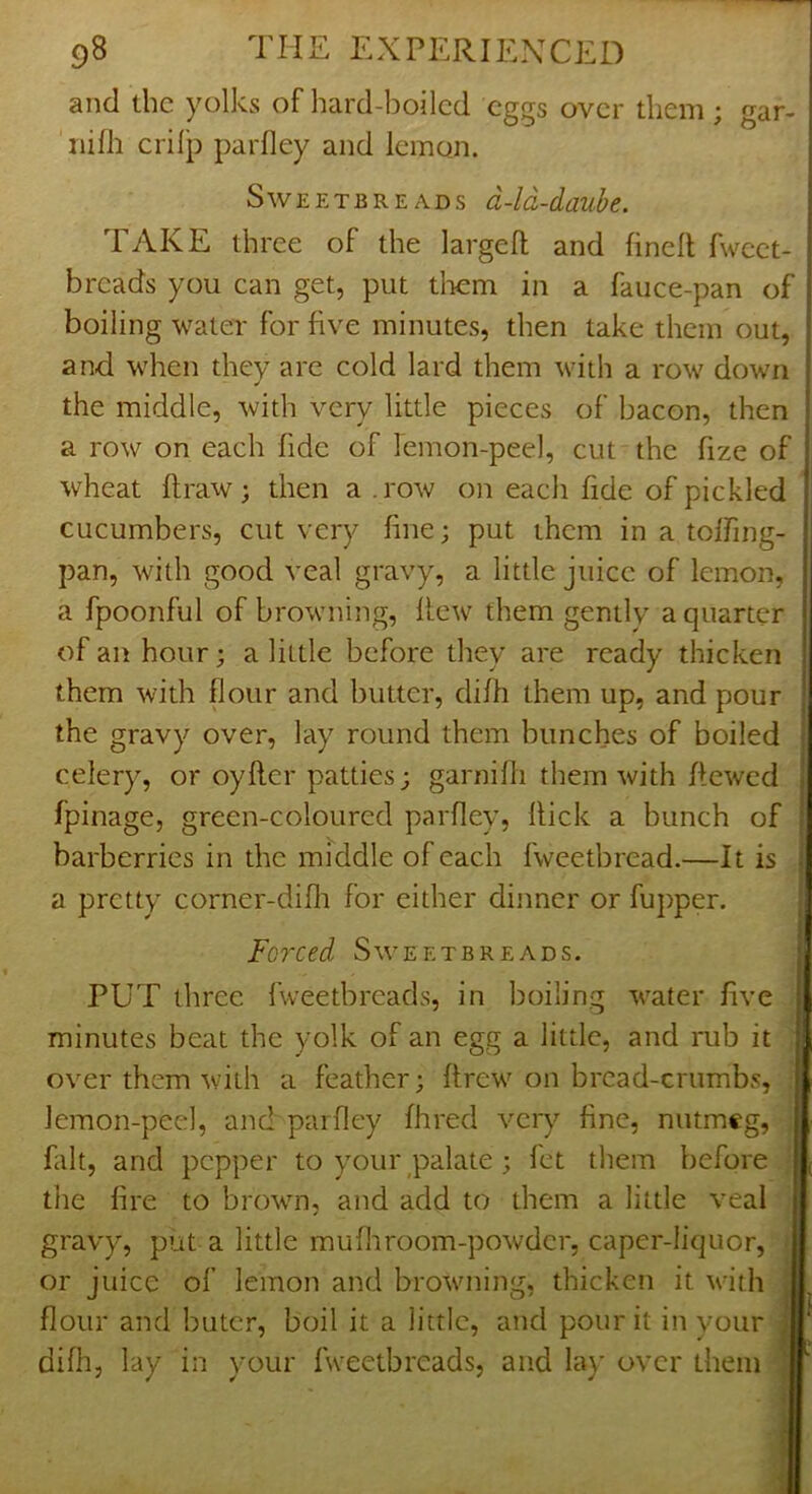 and die yolks of hard-boiled eggs over diem; gar- 'nifh crilp parfley and lemon. Sweeter EADS d-ld-daube. TAKE diree of the larged and fined fweet- breads you can get, put tliem in a fauce-pan of boiling water for five minutes, then take them out, and when they are cold lard them with a row down the middle, with very little pieces of bacon, then a row on each fide of lemon-peel, cut the fize of wheat draw; then a .row on each fide of pickled cucumbers, cut very fine; put them in a toffing- pan, with good veal gravy, a little juice of lemon, a fpoonful of browning, dew them gentlv a quarter of an hour; a little before they are ready thicken i them with flour and butter, difh them up, and pour the gravy over, lay round them bunches of boiled celery, or oyder patties; garnidi them with dewed fpinage, green-coloured parfley, dick a bunch of barberries in the middle of each fweetbread.—It is a pretty corner-difli for either dinner or fupper. Fojxed Sweetbreads. PUT three fweetbreads, in boiling water five minutes beat the yolk of an egg a little, and mb it over them with a feather; drew on bread-crumbs, lemon-peel, and parfley fhred very fine, nutmeg, fait, and pepper to your palate; let them before the fire to brown, and add to them a little veal gravy, put a little mu fit room-powder, caper-liquor, or juice of lemon and browming, thicken it vath flour and butcr, boil it a little, and pour it in your difit, lay in your fweetbreads, and la}’ over them L'