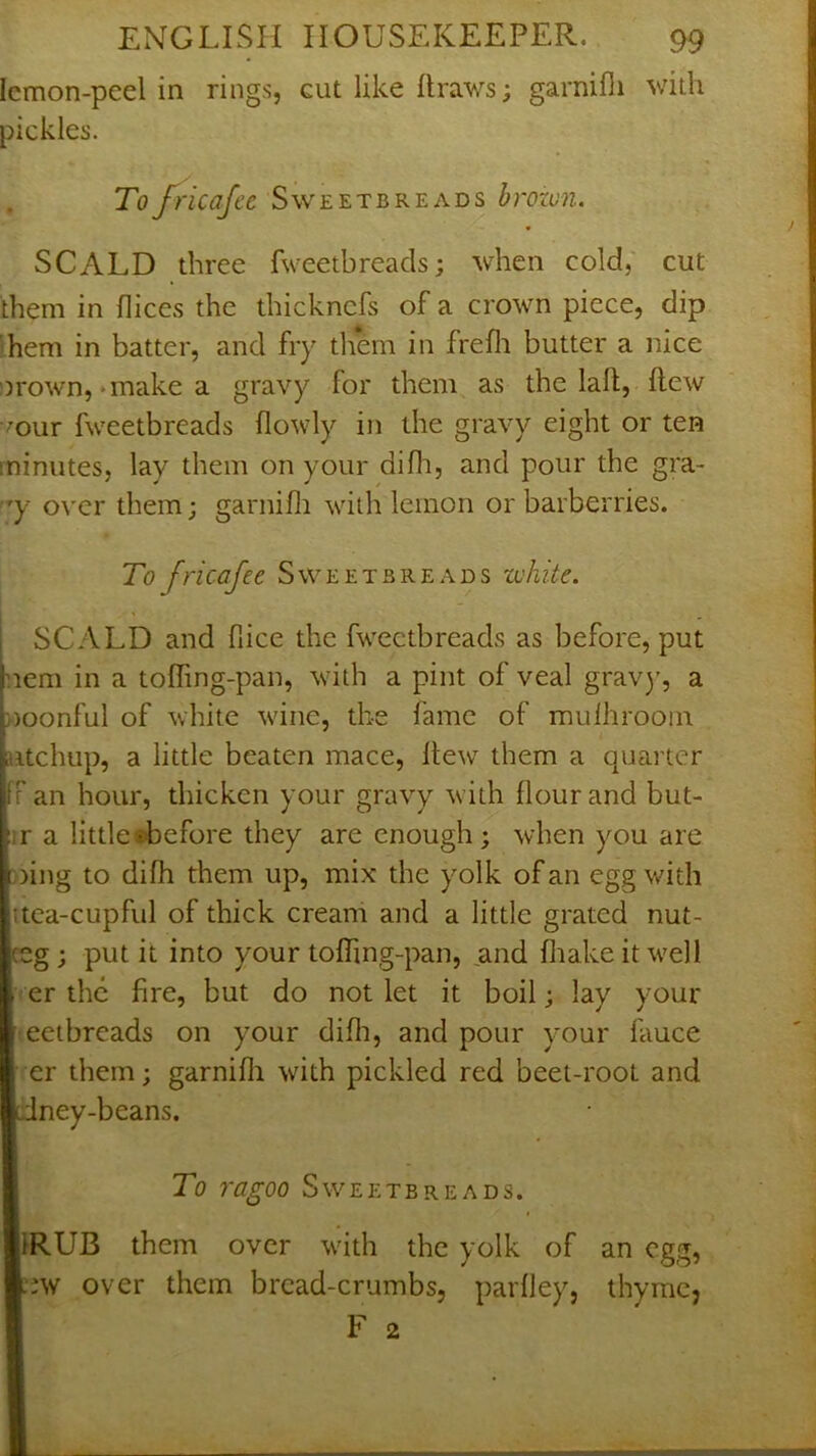 Icmon-peel in rings, cut like Ilraws; garnifii with pickles. Tofricafec Sweetbreads brozun. SCALD three fweetbreads; when cold, cut them in flices the thickncfs of a crown piece, dip hem in batter, and fry them in frefli butter a nice orown,‘inake a gravy for them as the laft, flew 'our fweetbreads (lowly in the gravy eight or ten minutes, lay them on your difli, and pour the gra- 'y over them; garnifii with lemon or barberries. To fricafee Sweetbreads white. SCALD and flice the fweetbreads as before, put :iem in a toffing-pan, with a pint of veal grav)', a noonful of white wine, the fame of mulhrooin iitchup, a little beaten mace. Hew them a quarter r an hour, thicken your gravy with flour and but- fjr a littletbefore they are enough; when you are oing to difh them up, mix the yolk of an egg with |itea-cupful of thick cream and a little grated nut- ;g; put it into your tofhng-pan, ^and fliake it well |. er the fire, but do not let it boil; lay your eeibreads on your difli, and pour your fauce er them; garnifii with pickled red beet-root and Iney-beans. To ragoo Sweetbreads. llRUB them over with the yolk of an egg, i;w over them bread-crumbs, parfley, thyme, F 2