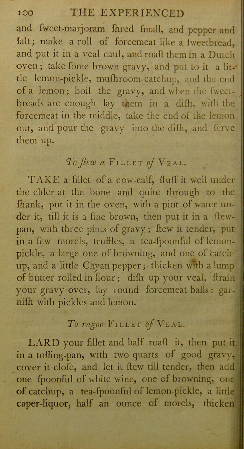 and fweet-marjoram fhred fmall, and pepper and lalt; make a roll of forcemeat like a Iweetbread, and put it in a veal caul, and roalt them in a Dutch oven; take fome brown gravy, and put to it a lit-* tie lemon-pickle, mufliroom-catchup, and the end of a lemon; boil the gravy, and when the fwcet- breads are enough lay them in a difh, with the forcemeat in the middle, take the end of the lemon out, and pour the gravy into the difh, and ferve them up. ^ « TeyZfw <2 Fillet o/Veal. TAKE a fillet of a cow-calf, fluff it well under the elder at the bone and quite through to the Ihank, put it in the oven, with a pint of water un- der it, till it is a fine brown, then put it in a ftew- pan, with three pints of gravy; flew it tender, put in a few morels, truffles, a teaTpoonful of lemon- pickle, a large one of browning, and one of catch- j up, and a little Chyan pepper; - thicken wTth a lump of butter rolled in flour; difli up your veal, ffmin your gravy over, lay round forcemeat-balls; gar- i nifh with pickles and lemon. ; s To ragoo Fillet of\LA~L. | j LARD your fillet and half roaff it, then put it | in a toffing-pan, with two quarts of good grav)’, cover it clofe, and let it flew till tender, then add one fpoonful of white wine, one of browning, one of catchup, a tea-fpoonful of lemon-pickle, a little caper-liquor, half an ounce of mor-els, thicken