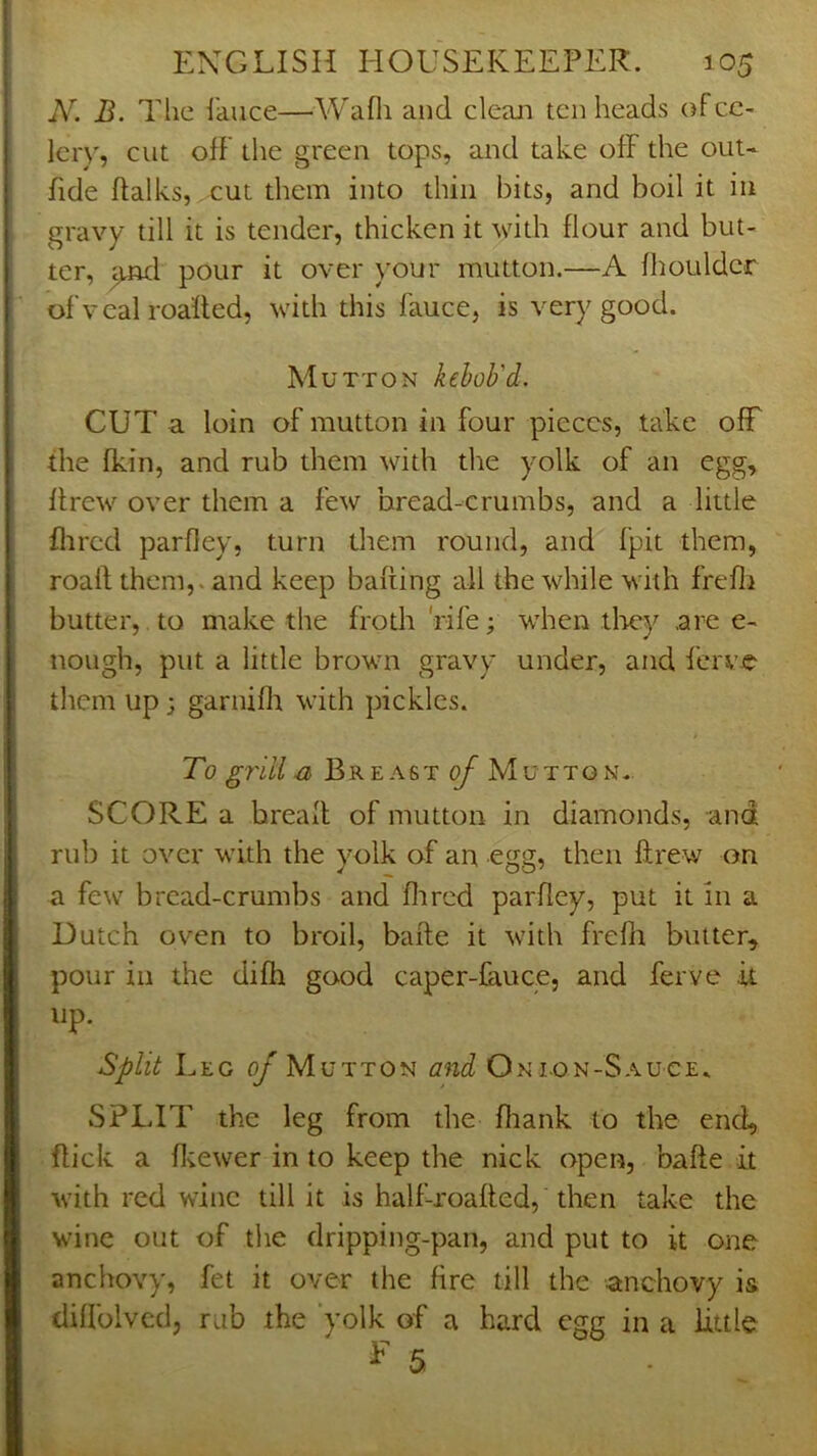 N. B. The ikiice—Wafli and clean ten heads of ce- lery, cut off the green tops, and take off the out- fide ftalks, ,eut them into thin bits, and boil it in gravy till it is tender, thicken it 'with flour and but- ter, pour it over your mutton.—A flioulder ofveal roafled, with this fauce, is very good. Mutton kehob'd. CUT a loin of mutton in four pieces, take off the fkin, and rub them with the yolk of an egg, drew over them a few bread-crumbs, and a little Hired parfley, turn them round, and fpit them, roaft them,, and keep bafting all the while with frefli butter, to make the frodi 'rife; when tliey are e- nough, put a little brown gravy under, and ferve them up; garniffi with pickles. To gj'ill .a Breast ^ Mutton.. SCORE a bread of mutton in diamonds, and rub it over with the yolk of an egg, then drew on a few bread-crumbs and Hired parHey, put it in a Dutch oven to broil, bade it with freHi butter, pour ill the difli good caper-fauce, and ferve it up. Split Leg of Mutton and Onion-Sauce. SPLIT the leg from the Hiank to the end, flick a H;ewer in to keep the nick open, bafte it with red wine till it is half-roafled, then take the wine out of the dripping-pan, and put to it one anchovy, fet it over the fire till the anchovy is diffolvcd, rub the 'yolk of a hard egg in a little