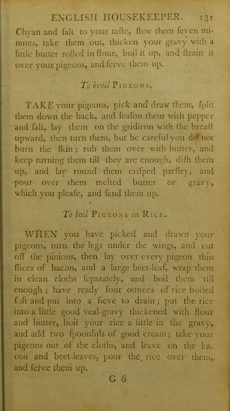 Chyan and Hit to your taflc, llcw them fcvcn mi- nutes, take them out, thicken your gravy with a little butter rolled in (lour, boil it up, and (train it over your pigeons, andferve them up. To broil Pigeons, TAKE your pigeons, pick and draw them, fplit them down the back, and feafon them with pepper and fait, lay them on the gridiron with the brealt upward, then turn them, but be careful you do* not burn the (kin; rub them over with butter, and keep turning them tfll they are enough, difh them up, and lay round them crifped parfley, and pour over them melted butter or gravy, which you pleafe, and fend diem up. To boil P'lGEOxs in Rice,- i WHEN you have picked and drawn your pigeons, turn the legs under the wungs, and cut off the pinions, then lay over every pigeon thin fliccs of bacon, and a large beet-leaf, wrap them in clean cloths feparately, and boil tliem till enough ; have ready four ounces of rice boiled foft and put into a fieve to drain; put the rice into a little good veal-gravy thickened with flour and butter, boil your rice a little in the gravy, and add tw’O fpoonfuls of good cream; take-your pigeons out of the cloths, and leave on the l:a^ con and beet-leaves, pour the. rice over thenij. and fci'vc therh up. G 6