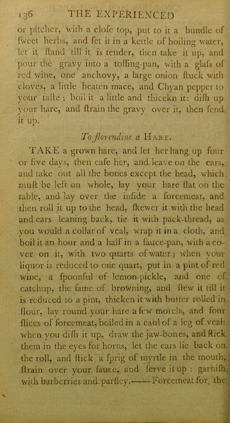 or pitcher, Avith a clofe top, put to it a bundle of fwcet herbs, and fet it in a kettle of boiling water, let it Hand till it is tender, then take it up, and pour the gravy into a tolTing-pan, with a glals of red wine, one anchovy, a large onion (tuck with cloves, a little beaten mace, and Chyan pepper to your talle ; boil it a little and thicekn it: difh up your hare, and ftrain the gravy over it, then fend, it up. ToJlorendint a Hare. TAKE a grown hare, and let her hang up four or five days, then cafe her, and.leave on the ears,, and take out all the bones except the head, which muft be left on whole, lay your hare flat on the table, and lay over the infide a forcemeat, and then roll it up to the head, fltewer it with the head and ears leaning back, tie it with pack-thread, as. you would a collar of veal, wrap it in a cloth, and boil it an hour and a half in a fauce-pan, with a co- ver on it, with two quarts of water; when your liquor is reduced to one quart, put in a pint of red wine, a fpoonful of lemon-pickle, and one of. catchup, the fame of browning, and ftetv it till it is reduced to a pint, thicken it with butter rolled in. flour, lay round your hare a few morels, and four flices of forcemeat, boiled in a caul of a leg of veah; when you difli it up, draw the jaw-bones, and flick, them in the eyes for horns, let the cars lie back on,' the roll, and Hick a fprig of myrtle in the mouth, j drain over your fauce, and ferveitup ; garniHiJ —Forcemeat for, thej with barberries and parfley,-