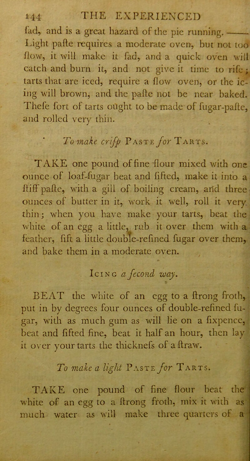 lad, and is a great hazard of the pie running. Light pafte requires a moderate oven, but not too How, it will make it fad, and a quick oven will catch and burn it, and not give it time to rife; tarts that are iced, require a flow oven, or the ic- ing will brown, and the pafte not be near baked. Thefe I'ort of tarts oilght to be made of fugar-pafte, and rolled very thin. To make crifp Pasteybr Tarts. TAKE one pound of fine flour mixed with one ounce of loaf-fugar beat and lifted, make it into a ftiff pafte, with a gill of boiling cream, and three ounces of butter in it, work it well, roll it very thin; when you have make your tarts, beat the white of an egg a little, rub it over them with a feather, fift a little doubte-refined fugar over them, and bake them in a moderate oven. Icing afecond way. BEAT the white of an egg to a ftrong froth, put in by degrees four ounces of double-refined fu- gar, with as much gum as will lie on a fixpence, beat and lifted fine, beat it half an hour, then lay it over your tarts the thicknefs of a ftraw. To make a light Vxste for Tarts. TAKE one pound of fine flour beat the | white of an egg to a ftrong froth, mix it with as‘^ much water as will make three quarters of a'