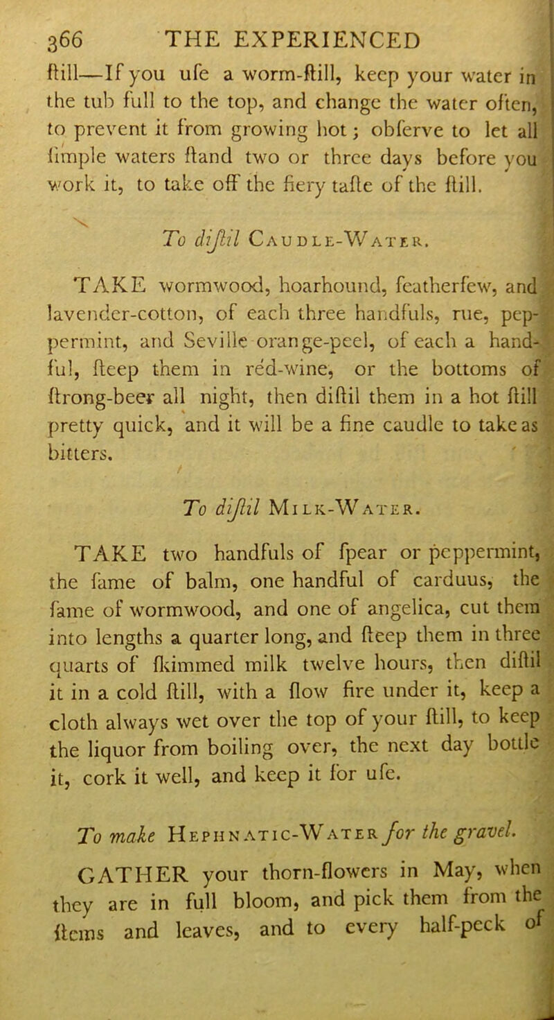 Pill—If you ufe a worm-ftill, keep your water in the tub full to the top, and change the water often, | to prevent it from growing hot; obferve to let all limple waters ftand two or three days before you v/ork it, to take off the fiery taPe of the Pill. To dijlil Caudle-Water. TAKE wormwood, hoarhound, featherfew, and lavender-cotton, of each three handfuls, rue, pep- permint, and Seville orange-peel, of each a hand- ful, Peep them in red-wine, or the bottoms of Prong-beer all night, then diPil them in a hot Pill pretty quick, and it will be a fine caudle to take as bitters. / To dijlil Milk-Water. TAKE two handfuls of fpear or peppermint, the fame of balm, one handful of carduus, the fame of wormwood, and one of angelica, cut them into lengths a quarter long, and Peep them in three quarts of Primmed milk twelve hours, then diPil it in a cold Pill, with a Pow fire under it, keep a cloth always wet over the top of your Pill, to keep the liquor from boiling over, the next day bottle it, cork it well, and keep it for ufe. To make Hepun at ic-Water for the gravel GATHER your thorn-fiowers in May, when they are in full bloom, and pick them from the Perns and leaves, and to every half-peck of