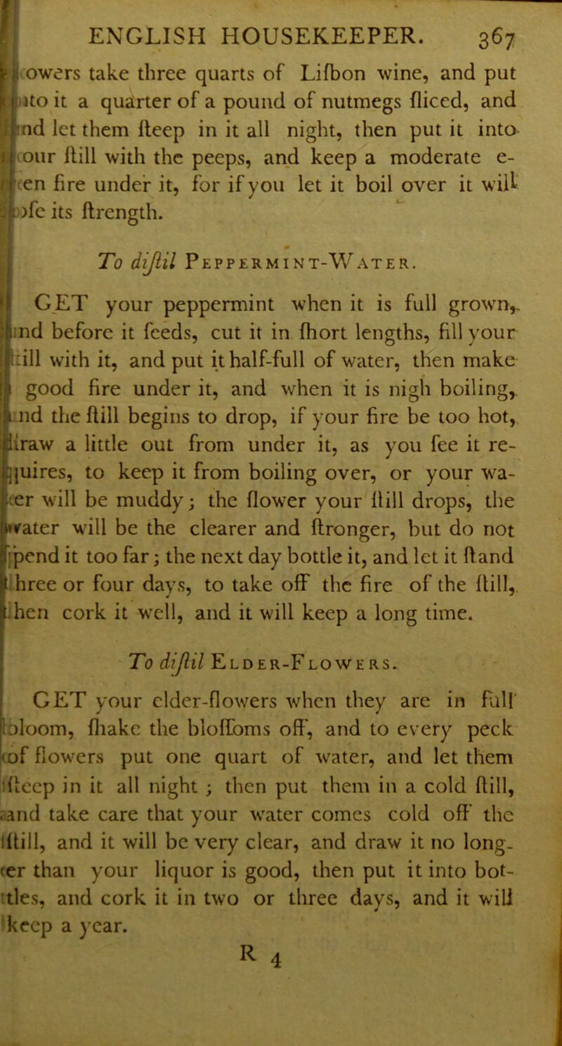 owers take three quarts of Lifbon wine, and put ijto it a quarter of a pound of nutmegs diced, and nd let them deep in it all night, then put it into- our Hill with the peeps, and keep a moderate e- (en fire under it, for if you let it boil over it wilf :>fe its ftrength. To dijiil Peppermint-Water. GET your peppermint when it is full grown,, ind before it feeds, cut it in fhort lengths, fill your dll with it, and put it half-full of water, then make good fire under it, and when it is nigh boiling,, nd the dill begins to drop, if your fire be too hot, draw a little out from under it, as you fee it re- jjuires, to keep it from boiling over, or your wa- ter will be muddy; the flower your dill drops, the «fater will be the clearer and dronger, but do not jpend it too far; the next day bottle it, and let it dand Tree or four days, to take off the fire of the dill, hen cork it well, and it will keep a long time. To diJlil Elder-Flowers. GET your cider-flowers when they are in Pali' bloom, fliake the bloffoms off, and to every peck (of flowers put one quart of water, and let them idcep in it all night; then put them in a cold dill, aand take care that your water comes cold off the Idill, and it will be very clear, and draw it no long- ter than your liquor is good, then put it into bot- ^tles, and cork it in two or three days, and it will keep a year. R 4