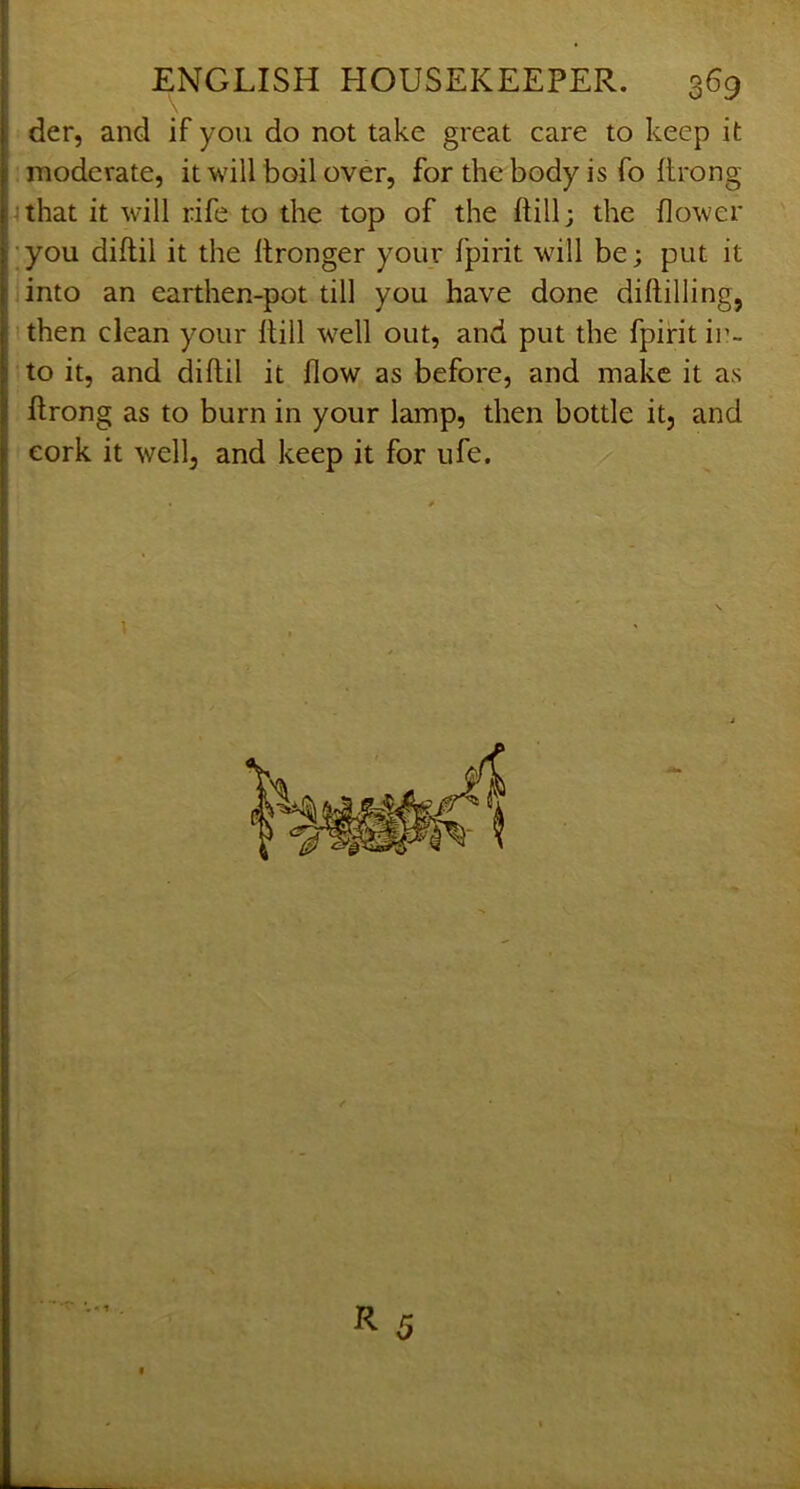\ der, and if you do not take great care to keep it moderate, it will boil over, for the body is fo flrong 4 that it will rife to the top of the ftill; the flower ;you diftil it the Itronger your fpirit will be; put it into an earthen-pot till you have done diftilling, then clean your ftill well out, and put the fpirit in- to it, and diftil it flow as before, and make it as ftrong as to burn in your lamp, then bottle it, and cork it well, and keep it for ufe.  y ; I
