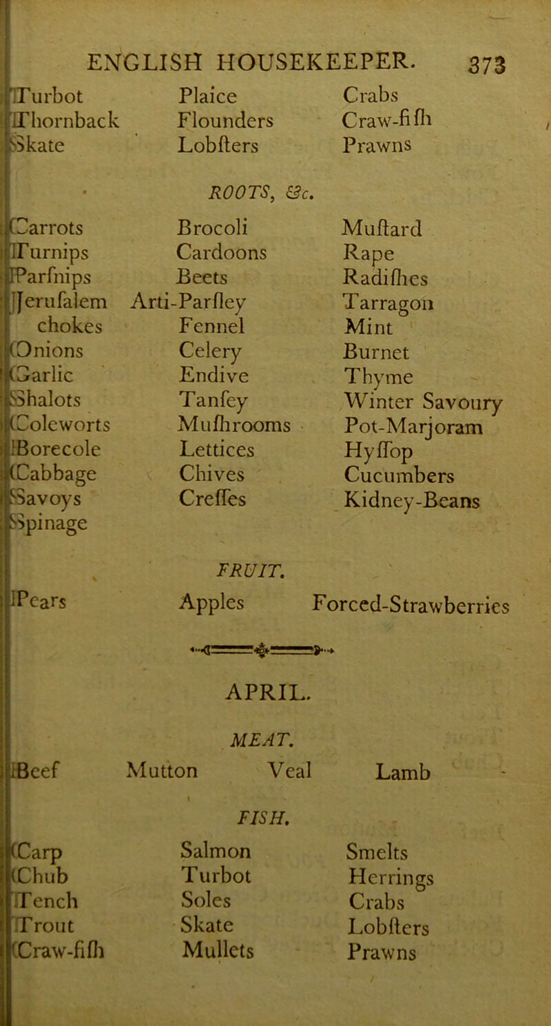 TTurbot Plaice Crabs iriiornback Flounders Craw-fifl'i Skate Lobfters Prawns • ROOTS, &c. Carrots Brocoli Muflard ITurnips Cardoons Rape IParfnips Beets Radifhes JJerufalem Arti-Parfley Tarragon chokes Fennel Mint ' tOnions Celery Burnet Carlic Endive Thyme SShalots Tanfey Winter Savoury Colcworts Muflirooms Pot-Marjoram }Borecole Lettices HyfTop (Cabbage ^ Chives Cucumbers Savoys Spinage CrefTes Kidney-Beans \ FRUIT. > IPears Apples Forced-Strawberries APRIL. MEAT. fiBcef Mutton Veal Lamb 1 FISH. V (Carp Salmon Smelts (Chub Turbot Herrings TTench Soles Crabs Trout Skate Lobfters CCraw-fifli Mullets Prawns f