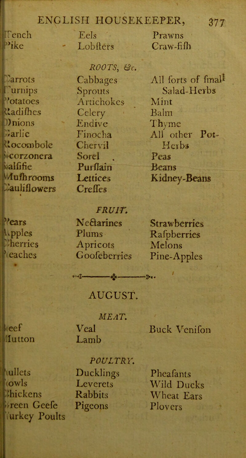 Vnch Eels ' Prawns ’*ike - Lobllers Craw-fifh r</arrots urnips ’’otatoes i'adifhes ))nions JIarlic iiocorobole fvcorzoncra ii-alfifie »vluIhrooms ^uliflowers ROOTS, &c. Cabbages Sprouts Artichokes Celery Endive Finocha Chervil Sorel Purflain Lettices Crefles All forts of fmal^ Salad-Herbs Mint Balm Thyme All other Pot- Herbs Peas Beans Kidney-Beans Vears Upples 'Iherries 'teaches FRUIT, Neftarines Plums Apricots Goofeberries Strawberries Rafpberries Melons Pine-Apples «•■■(? ■■ ' . AUGUST. <eef Hutton lullets <owls !i)hickens i/reen Geefe ‘ urkey Poults MEAT, Veal Lamb POULTRY, Ducklings Leverets Rabbits Pigeons Buck Venifon Pheafants Wild Ducks Wheat Ears Plovers