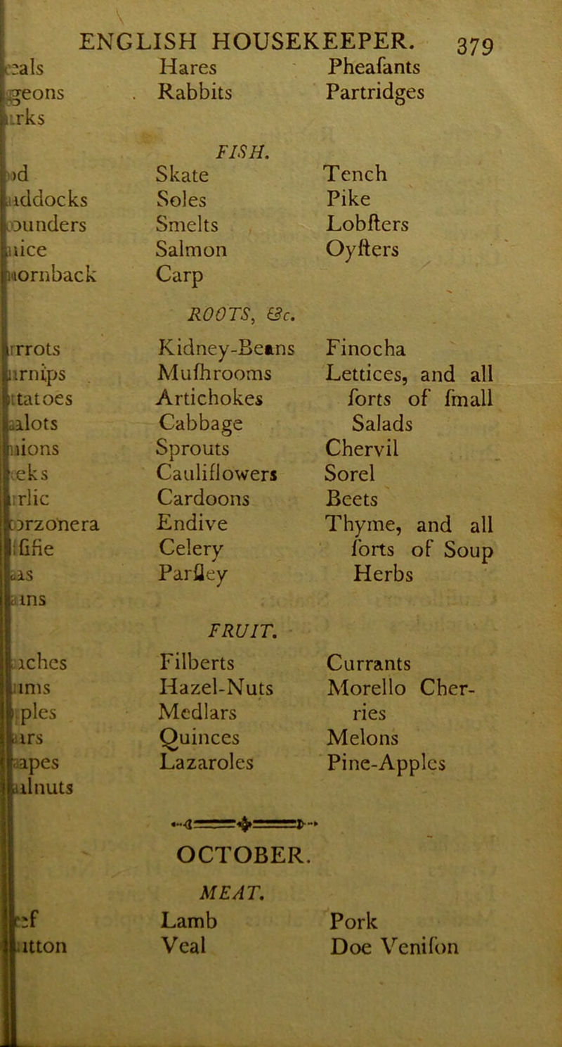 i'2als Hares Pheafants ggeons . Rabbits Partridges irks FISH. )od Skate Tench addocks Soles Pike LOunders Smelts Lobfters nice Salmon Oyfters nornback Carp rrrots ROOTS, &c. Kidney-Beans Mufhrooms Finocha ttatoes Artichokes j — forts of fmall allots Cabbage Salads nions Sprouts Chervil ;eks Cauliflowers Sorel irlic Cardoons Beets orzonera Endive Thyme, and all ififie Celery forts of Soup alS Parfley Herbs a ms FRUIT. - aches Filberts Currants urns Hazel-Nuts Morello Cher- ;ples Medlars ries ars Quinces Melons aipes Lazaroles Pine-Apples ilnuts OCTOBER. MEAT. ;f Lamb Pork itton Veal Doe Venifon