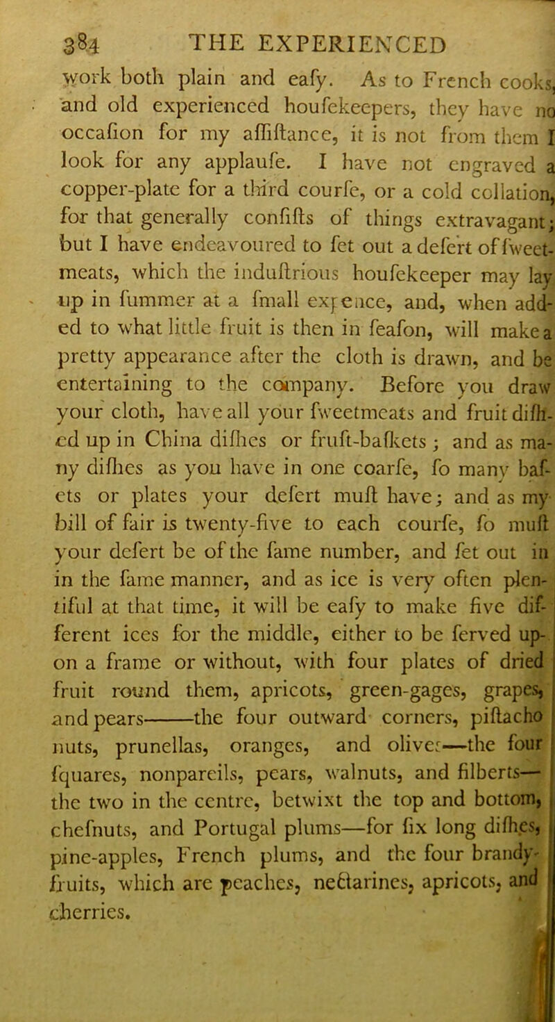 work both plain and eafy. As to French cooks, and old experienced houfekeepers, they have no occafion for my afliftance, it is not from them I look for any applaufe. I have not engraved a copper-plate for a tliird courfc, or a cold collation, for that generally confifts of things extravagant; but I have endeavoured to fet out adefe'rt offweet- meats, which the indullrious houfekeeper may lay lip in fummer at a fmall ex^ence, and, when add- ed to what little fruit is then in feafon, will make a pretty appearance after the cloth is drawn, and be entertaining to the coanpany. Before you draw your cloth, have all your fweetmeats and fruit difh- cd up in China diflies or fruft-bafl^ets ; and as ma- ny diflies as you have in one coarfe, fo manv baf- ets or plates your defert mull have; and as my bill of fair is twenty-five to each courfe, fo mull your defert be of the fame number, and fet out in in the fame manner, and as ice is very often plen- tiful at that time, it will be eafy to make five dif- ferent ices for the middle, either to be ferved up- on a frame or without, with four plates of dried fruit round them, apricots, green-gages, grapes, and pears the four outward corners, piflacho ! nuts, prunellas, oranges, and olivet—the four j fquares, nonpareils, pears, walnuts, and filberts— ) the two in the centre, betwixt the top and bottom, i chefnuts, and Portugal plums—for fix long difhes, | pine-apples, French plums, and the four brandy- fruits, which are peaches, neblarines, apricots, and cherries. d