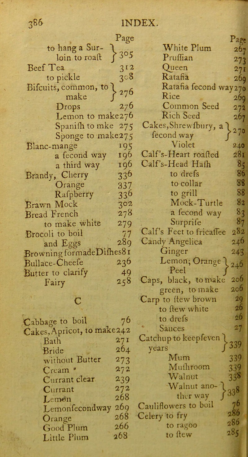 X } 305 Page to hang a Sur- loin to roaft Beef Tea 312 to pickle 308 Blfcuits, common, to\ , make / Drops 276 Lemon to make276 Spanifh to mke 275 Sponge to make275 Blanc-mange 195 a fecond way 196 a third way 196 Brandy, Cherry 336 Orange 337 Rafpberry 336 Brawn Mock 3°^ Bread French ^ 278 to make white 279 Brocoli to boil 77 and Eggs _ 289 Browning formadeDilhesS I Bullace-Cheefe 236 Butter to clarify 49 Fairy 258 270 Cabbage to boil 76 Cakes, Apricot, to make242 Bath 271 Bride 264 ■without Butter 273 Cream • 272 Currant clear 239 Currant 272 Lern«n 268 Lemonfecondway 269 Orange 268 Good Plum 266 Little Plum 268 White Plum 267 Pruflian 273 Queen 271 Ratafia 269 Ratafia fecond way270 Rice 269 Common Seed 272 Rich Seed 267 Cakes,Shrewlbury, a fecond way Violet 240 Calf’s-Hcart roafled 281 Calfs-Head Haih 85 to drefs 86 to collar 88 to grill 88 Mock-Turtle 82 a fecond way 83 Surprife 87 Calf’s Feet to fricaffee 282 Candy Angelica 246 Ginger 243 Lemon; Orange) 2^.5 Peel / Caps, black, to make 206 green, to make 2c6 Carp to (tew brown 29 to ftew white 26 to drefs 26 ' Sauces 27 Catchup to keepfeven I i years Mum 339 i Mulliroom 339 ! Walnut 338 I Walnut ano- ^^^8 the r way ^ Cauliflowers to boil 7^ Celery to fry 286 286 285 to ragoo to ftew