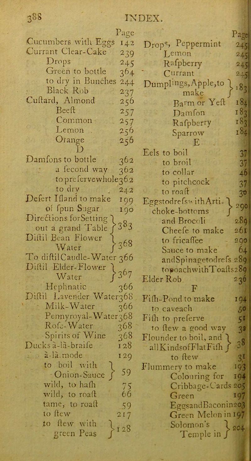 Page Cucumbers with Eggs 142 Currant Clear-Cake 239 Drops 245 Green to bottle 364 to dry in Bunches 244 Black Rob 237 Cuftard, Almond 256 Bee ft 257 Common 257 Lemon 256 Oranae 2q6 D Damfons to bottle 362 a lecond way 362 to prerervcwhole362 to dry . 242 Defert Ifland to make 199 of fpiin Sugar 190 Direilions forSetting I out a grand 'Fable j 3°3 Diftil Bean Flower ') , Water To diftilCaudle-Watcr 366 Diftil Elder-Flower 1 , Water /3^7 Hcphnatic 366 Diftil I.avender Water368 ' • Milk-Water 366 Pennyroyal-WatergbS Rofe-Water 368 Spirits of Wine 368 Ducks a-la-brail'e 128 * a-la.mode 129 to boil \vith '1 Onion-Sauce J wild, to hafh 75 wild, to roafl 66 tame, to roalt 59 to ftew 217 to ftew with '1 Q green Peas / ^ ^ Pagej Drop'') Peppermint 245 Lemon 245 Rafpberry 245 Cmrant 245 Dumplings,Apple,to 1 g . make / Ba^m or Yefl 184! Damfon 1831 Rafpberry 1831 Sparrow 1841 E Eels to boll 37^ to broil 37' to collar 461 to pitchcock 37! to roafl 30■ Eggstodrefs'-v IthArti-1 choke-bottoms / ^ and Brocoli 2891 Cheefe to make 261 to fricaffee - 290 Sauce to make 64 andSpinagetodrefs 289) toiBoachwithToafts289 1 Elder Rob 236 F FI (li-Pond to make 194 i to caveach 50 t Fifh to preferve 51 i to flew a good way 33 ! Flounder to boil, and 1 allKindsofFlatFilb J to ftew 31 Flummery to make 193 Colouring for 194 Cribbage-Cards 205 Green 197 EggsandBaconin203 Green Melon in 197 Solomon's \ Temple in / 78 204