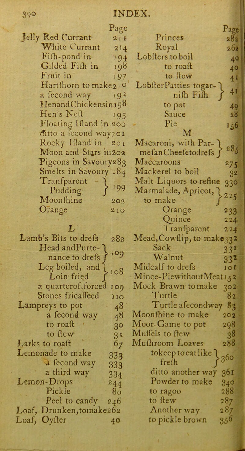 Page Jelly Red Currant 21 i White ^.hirrant 214 P'iih-pond in 194 Gilded Fillt in 198 Fruit in 197 Hartfhorn to make2 o a fecond way 19^ HenandChickensin Hen’s Ned 195 Floating Ifland in 200 <fitto a fecond way201 Rocky Ifland in 201 Moon and St^rs iii202 Pigeons in Savoury283 Smelts in Savoury *84 Tranfparent - J Pudding j Moonfhine 202 Orange 21 o Lamb’s Bits to drefs 282 Head andPurte- 1 nance to drefs j Leg boiled, and 1 o Lin fried 1'°^ a quarterof.forced 109 Stones fricafleed no Lampreys to pot ^8 a fecond way 48 to road ■ 30 to dew 31 Larks to road 67 Lemonade to make 33^ a fecond way 333 a third way 334 Lemon-Drops 244 Pickle 80 Peel to candy 246 Loaf, Drunken,toinake262 Loaf, Oyder 40 Princes Royal Lobders to boil to road to dew LobderPatties togar- nifh Filh to pot Sauce Pie M Macaroni, w'ith Par-J Page 282 262 40 40 4« } 4« 49 28 1*6 28; mefanCheefetodrefs j Maccaroons 275 Mackerel to boll 32 Malt Liquors to refine 330 Marmalade, Apricot, \ 2 2 r to make j ^ Orange 233 Q^iince 224 1 ranfparent 224 Mead,Cowflip, to makc332 Sack 331 Walnut 332 Midcalf to drefs lot Mince-PiewithoutMeati 32 Mock Brawn to make 302 Turtle 82 Turtle afecondway 83 Moonfhine to make 202 Moor-Game to pot 298 Muffels to dew 38 Mufhroom Loaves 288 tokeeptoeatlike J ^ frelh ditto another way 361 Powder to make 340 to ragoo 288 to dew 287 Another way 287 to pickle brown 356